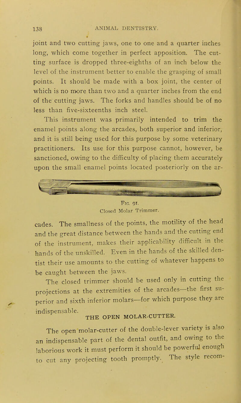 * joint and two cutting jaws, one to one and a quarter inches long, which come together in perfect apposition. The cut- ting surface is dropped three-eighths of an inch below the level of the instrument better to enable the grasping of small points. It should be made with a box joint, the center of which is no more than two and a quarter inches from the end of the cutting jaws. The forks and handles should be of no less than five-sixteenths inch steel. This instrument was primarily intended to trim the enamel points along the arcades, both superior and inferior, and it is still being used for this purpose by some veterinary practitioners. Its use for this purpose cannot, however, be sanctioned, owing to the difficulty of placing them accurately upon the small enamel points located posteriorly on the ar- FiG. gi. Closed Molar Trimmer. cades. The smallness of the points, the motility of the head and the great distance between the hands and the cutting end of the instrument, makes their applicability difficult in the hands of the unskilled. Even in the hands of the skilled den- tist their use amounts to the cutting of whatever happens to be caught between the jaws. The closed trimmer should be used only in cutting the projections at the extremities of the arcades—the first su- perior and sixth inferior molars—for which purpose they are indispensable. THE OPEN MOLAR-CUTTER. The open molar-cutter of the double-lever variety is also an indispensable part of the dental outfit, and owing to the laborious work it must perform it should be powerful enough to cut any projecting tooth promptly. The style recom-