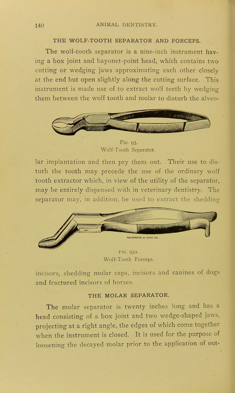 THE WOLF-TOOTH SEPARATOR AND FORCEPS. The wolf-tooth separator is a nine-inch instrument hav- ing a box joint and bayonet-point head, which contains two cutting or wedging jaws approximating each other closely at the end but open slightly along the cutting surface. This instrument is made use of to extract wolf teeth by wedging them between the wolf tooth and molar to disturb the alveo- FiG. 93. Wolf-Tooth Separator. lar implantation and then pry them out. Their use to dis- turb the tooth may precede the use of the ordinary wolf tooth extractor which, in view of the utility of the separator, may be entirely dispensed with in veterinary dentistry. The separator may, in addition, be used to extract the shedding tlG. 93A. Wolf-Tooth Forceps. incisors, shedding molar caps, incisors and canines of dogs and fractured incisors of horses. THE MOLAR SEPARATOR. The molar separator is twenty inches long and has a head consisting of a box joint and two wedge-shaped jaws, projecting at a right angle, the edges of which come together when the instrument is closed. It is used for the purpose of loosening the decayed molar prior to the application of out-