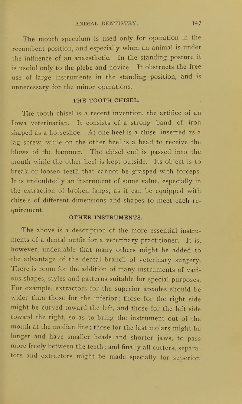 The mouth speculum is used only for operation in the recumbent position, and especially when an animal is under the influence of an anaesthetic. In the standing posture it is useful only to the plebe and novice. It obstructs the free use of larg.e instruments in the standing position, and is unnecessary for the minor operations. THE TOOTH CHISEL. The tooth chisel is a recent invention, the artifice of an Iowa veterinarian. It consists of a strong band of iron shaped as a horseshoe. At one heel is a chisel inserted as a lag screw, while on the other heel is a head to receive the blows of the hammer. The chisel end is passed into the mouth while the other heel is kept outside. Its object is to break or loosen teeth that cannot be grasped with forceps. It is undoubtedly an instrument of some value, especially in the extraction of broken fangs, as it can be equipped with chisels of dififerent dimensions and shapes to meet each re- quirement. OTHER INSTRUMENTS. The above is a description of the more essential instru- ments of a dental outfit for a veterinary practitioner. It is, however, undeniable that many others might be added to 'the advantage of the dental branch of veterinary surgery. There is room for the addition of many instruments of vari- ous shapes, styles and patterns suitable for special purposes. For example, extractors for the superior arcades should be wider than those for the inferior; those for the right side might be curved toward the left, and those for the left side toward the right, so as to bring the instrument out of the mouth at the median line; those for the last molars might be longer and have smaller heads and shorter jaws, to pass more freely between the teeth ; and finally all cutters, separa- tors and extractors might be made specially for superior,