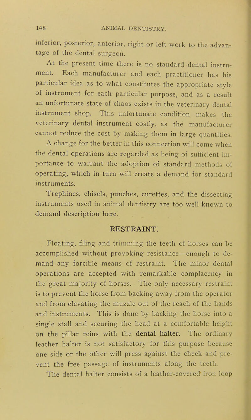 inferior, posterior, anterior, right or left work to the advan- tage of the dental surgeon. At the present time there is no standard dental instru- ment. Each manufacturer and each practitioner has his particular idea as to what constitutes the appropriate style of instrument for each particular purpose, and as a result an unfortunate state of chaos exists in the veterinary dental instrument shop. This unfortunate condition makes the veterinary dental instrument costly, as the manufacturer cannot reduce the cost by making them in large quantities. A change for the better in this connection will come when the dental operations are regarded as being of sufficient im- portance to warrant the adoption of standard methods of operating, which in turn will create a demand for standard instruments. Trephines, chisels, punches, curettes, and the dissecting instruments used in animal dentistry are too well known to demand description here. RESTRAINT. Floating, filing and trimming the teeth of horses can be accomplished without provoking resistance—enough to de- mand any forcible means of restraint. The minor dental operations are accepted with remarkable complacency in the great majority of horses. The only necessary restraint is to prevent the horse from backing away from the operator and from elevating the muzzle out of the reach of the hands and instruments. This is done by backing the horse into a single stall and securing the head at a comfortable height on the pillar reins with the dental halter. The ordinary leather halter is not satisfactory for this purpose because one side or the other will press against the cheek and pre- vent the free passage of instruments along the teeth. The dental halter consists of a leather-covered'iron loop