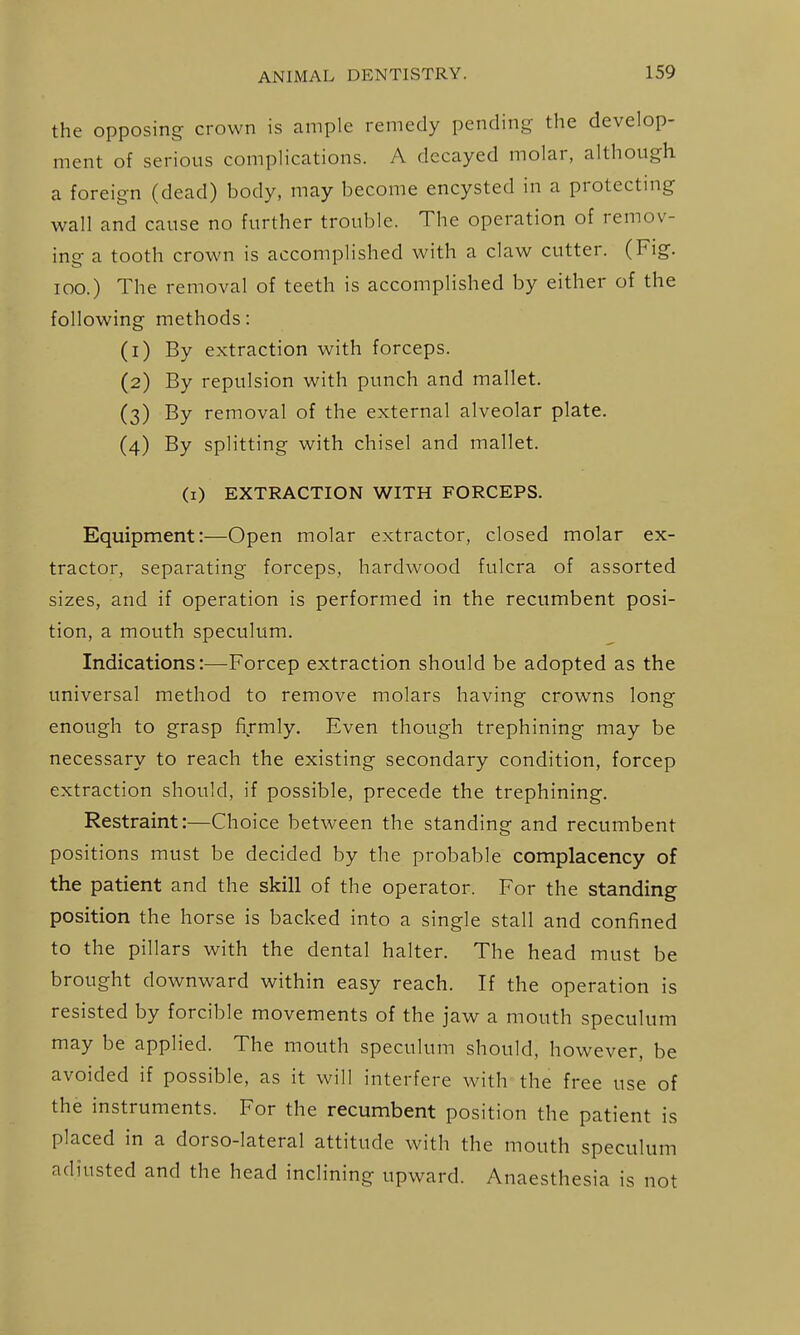 the opposing crown is ample remedy pending the develop- ment of serious complications. A decayed molar, although a foreign (dead) body, may become encysted in a protecting wall and cause no further trouble. The operation of remov- ing a tooth crown is accomplished with a claw cutter. (Fig. loo.) The removal of teeth is accomplished by either of the following methods: (1) By extraction with forceps. (2) By repulsion with punch and mallet. (3) By removal of the external alveolar plate. (4) By splitting with chisel and mallet. (i) EXTRACTION WITH FORCEPS. Equipment:—Open molar extractor, closed molar ex- tractor, separating forceps, hardwood fulcra of assorted sizes, and if operation is performed in the recumbent posi- tion, a mouth speculum. Indications:—Forcep extraction should be adopted as the universal method to remove molars having crowns long enough to grasp fijmly. Even though trephining may be necessary to reach the existing secondary condition, forcep extraction should, if possible, precede the trephining. Restraint:—Choice between the standing and recumbent positions must be decided by the probable complacency of the patient and the skill of the operator. For the standing position the horse is backed into a single stall and confined to the pillars with the dental halter. The head must be brought downward within easy reach. If the operation is resisted by forcible movements of the jaw a mouth speculum may be applied. The mouth speculum should, however, be avoided if possible, as it will interfere with the free use of the instruments. For the recumbent position the patient is placed in a dorso-lateral attitude with the mouth speculum adjusted and the head inclining upward. Anaesthesia is not