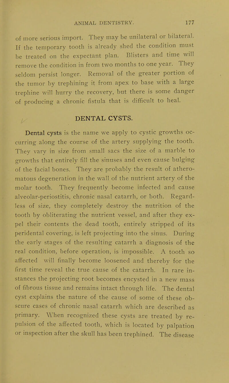 of more serious import. They may be unilateral or bilateral. If the temporary tooth is already shed the condition must be treated on the expectant plan. Blisters and time will remove the condition in from two months to one year. They seldom persist longer. Removal of the greater portion of the tumor by trephining it from apex to base with a large trephine will hurry the recovery, but there is some danger of producing a chronic fistula that is difficult to heal. DENTAL CYSTS. Dental cysts is the name we apply to cystic growths oc- curring along the course of the artery supplying the tooth. They vary in size from small sacs the size of a marble to growths that entirely fill the sinuses and even cause bulging of the facial bones. They are probably the result of athero- matous degeneration in the wall of the nutrient artery of the molar tooth. They frequently become infected and cause alveolar-periostitis, chronic nasal catarrh, or both. Regard- less of size, they completely destroy the nutrition of the tooth by obliterating the nutrient vessel, and after they ex- pel their contents the dead tooth, entirely stripped of its peridental covering, is left projecting into the sinus. During the early stages of the resulting catarrh a diagnosis of the real condition, before operation, is impossible. A tooth so afifected will finally become loosened and thereby for the first time reveal the true cause of the catarrh. In rare in- stances the projecting root becomes encysted in a new mass of fibrous tissue and remains intact through life. The dental cyst explains the nature of the cause of some of these ob- scure cases of chronic nasal catarrh which are described as primary. When recognized these cysts are treated by re- pulsion of the afifected tooth, which is located by palpation or inspection after the skull has been trephined. The disease