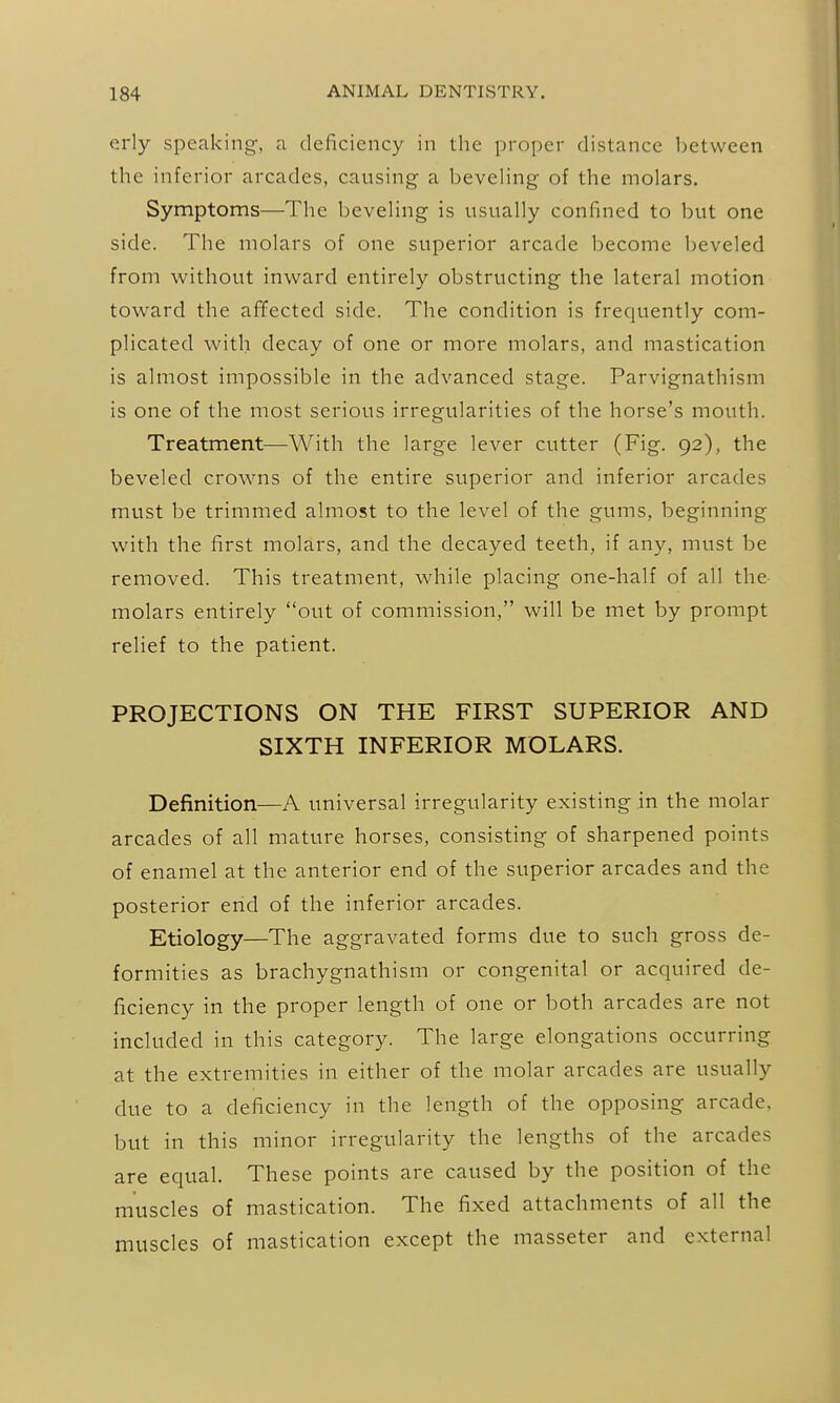 erly speaking, a deficiency in the proper distance 1)etween the inferior arcades, causing a beveHng of the molars. Symptoms—The beveHng is usually confined to but one side. The molars of one superior arcade become beveled from without inward entirely obstructing the lateral motion toward the affected side. The condition is frequently com- plicated with decay of one or more molars, and mastication is almost impossible in the advanced stage. Parvignathism is one of the most serious irregularities of the horse's mouth. Treatment—With the large lever cutter (Fig. 92), the beveled crowns of the entire superior and inferior arcades must be trimmed almost to the level of the gums, beginning with the first molars, and the decayed teeth, if any, must be removed. This treatment, while placing one-half of all the- molars entirely out of commission, will be met by prompt relief to the patient. PROJECTIONS ON THE FIRST SUPERIOR AND SIXTH INFERIOR MOLARS. Definition—A universal irregularity existing in the molar arcades of all mature horses, consisting of sharpened points of enamel at the anterior end of the superior arcades and the posterior end of the inferior arcades. Etiology—The aggravated forms due to such gross de- formities as brachygnathism or congenital or acquired de- ficiency in the proper length of one or both arcades are not included in this category. The large elongations occurring at the extremities in either of the molar arcades are usually due to a deficiency in the length of the opposing arcade, but in this minor irregularity the lengths of the arcades are equal. These points are caused by the position of the muscles of mastication. The fixed attachments of all the muscles of mastication except the masseter and external