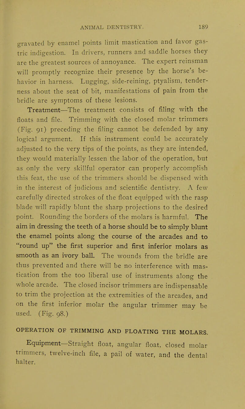 gravated by enamel points limit mastication and favor gas- tric indigestion. In drivers, runners and saddle horses they are the greatest sources of annoyance. The expert reinsman will promptly recognize their presence by the horse's be- havior in harness. Lugging, side-reining, ptyalism, tender- ness about the seat of bit, manifestations of pain from the bridle are symptoms of these lesions. Treatment—The treatment consists of filing with the floats and file. Trimming with the closed molar trimmers (Fig. 91) preceding the filing cannot be defended by any logical argument. If this instrument could be accurately adjusted to the very tips of the points, as they are intended, they would materially lessen the labor of the operation, but as only the very skillful operator can properly accomplish this feat, the use of the trimmers should be dispensed with in the interest of judicious and scientific dentistry. A few carefully directed strokes of the float equipped with the rasp blade will rapidly blunt the sharp projections to the desired point. Rounding the borders of the molars is harmful. The aim in dressing the teeth of a horse should be to simply blunt the enamel points along the course of the arcades and to round up the first superior and first inferior molars as smooth as an ivory ball. The wounds from the bridle are thus prevented and there will be no interference with mas- tication from the too liberal use of instruments along the whole arcade. The closed incisor trimmers are indispensable to trim the projection at the extremities of the arcades, and on the first inferior molar the angular trimmer may be used. (Fig. 98.) OPERATION OF TRIMMING AND FLOATING THE MOLARS. Equipment—Straight float, angular float, closed molar trimmers, twelve-inch file, a pail of water, and the dental halter.