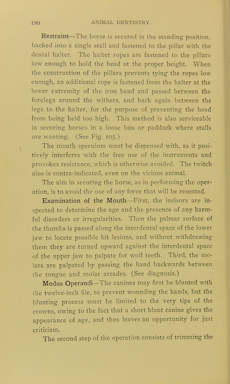 Restraint—The horse is secured in the standing position, backed into a single stall and fastened to the pillar with the dental halter. The halter ropes are fastened to the pillars low enough to hold the head at the proper height. When the construction of the pillars prevents tying the ropes low enough, an additional rope is fastened from the halter at the lower extremity of the iron band and passed between the forelegs around the withers, and back again between the legs to the halter, for the purpose of preventing the head from being held too high. This method is also serviceable in securing horses in a loose box or paddock where stalls are wanting. (See Fig. 105.) The mouth speculum must be dispensed with, as it posi- tively interferes with the free use of the instruments and provokes resistance, which is otherwise avoided. The twitch also is contra-indicated, even on the vicious animal. The aim in securing the horse, as in performing the oper- ation, is to avoid the use of any force that will be resented. Examination of the Mouth—First, the incisors are in- spected to determine the age and the presence of any harm- ful disorders or irregularities. Then the palmar surface of the thumbs is passed along the interdental space of the lower jaw to locate possible bit lesions, and without withdrawing them they are turned upward against the interdental space of the upper jaw to palpate for wolf teeth. Third, the mo- lars are palpated by passing the hand backwards between the tongue and molar arcades. (See diagnosis.) Modus Operandi—The canines may first be blunted with the twelve-inch file, to prevent wounding the hands, but the blunting process must be limited to the very tips of the crowns, owing to the fact that a short blunt canine gives the appearance of age, and thus leaves an opportunity for just criticism. The second step of the operation consists of trimming the