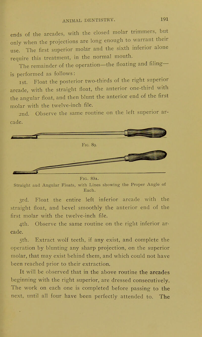 ends of the arcades, with the closed molar trimmers, but only when the projections are long enough to warrant their use. The first superior molar and the sixth inferior alone require this treatment, in the normal mouth. The remainder of the operation—the floating and filing- is performed as follows: I St. Float the posterior two-thirds of the right superior arcade, with the straight float, the anterior one-third with the angular float, and then blunt the anterior end of the first molar with the twelve-inch file. 2nd. Observe the same routine on the left superior ar- cade. Fig. 89. Fig. 89a. Straight and Angular Floats, with Lines showing the Proper Angle of Each. 3rd. Float the entire left inferior arcade with the straight float, and bevel smoothly the anterior end of the first molar with the twelve-inch file. 4th. Observe the same routine on the right inferior ar- cade. 5th. Extract wolf teeth, if any exist, and complete the operation by blunting any sharp projection, on the superior molar, that may exist behind them, and which could not have been reached prior to their extraction. It will be observed that in the above routine the arcades beginning with the right superior, are dressed consecutively. The work on each one is completed before passing to the next, until all four have been perfectly attended to. The