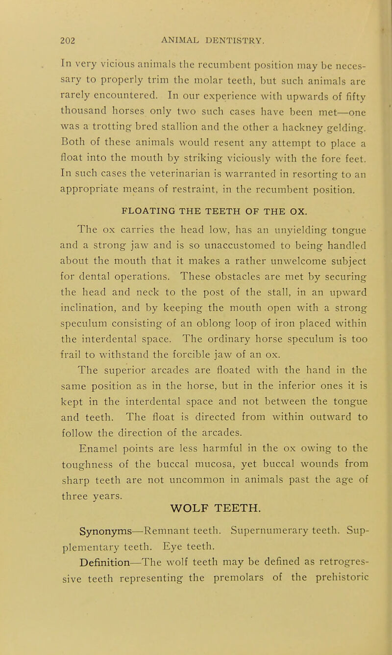 In very vicious animals the recumbent position may be neces- sary to properly trim the molar teeth, but such animals are rarely encountered. In our experience with upwards of fifty thousand horses only two such cases have been met—one was a trotting bred stallion and the other a hackney gelding. Both of these animals would resent any attempt to place a float into the mouth by striking viciously with the fore feet. In such cases the veterinarian is warranted in resorting to an appropriate means of restraint, in the recumbent position. FLOATING THE TEETH OF THE OX. The ox carries the head low, has an unyielding tongue and a strong jaw and is so unaccustomed to being handled about the mouth that it makes a rather unwelcome subject for dental operations. These obstacles are met by securing the head and neck to the post of the stall, in an upward inclination, and by keeping the mouth open with a strong speculum consisting of an oblong loop of iron placed within the interdental space. The ordinary horse speculum is too frail to withstand the forcible jaw of an ox. The superior arcades are floated with the hand in the same position as in the horse, but in the inferior ones it is kept in the interdental space and not between the tongue and teeth. The float is directed from within outward to follow the direction of the arcades. Enamel points are less harmful in the ox owing to the toughness of the buccal mucosa, yet buccal wounds from sharp teeth are not uncommon in animals past the age of three years. WOLF TEETH. Synonyms—Remnant teeth. Supernumerary teeth. Sup- plementary teeth. Eye teeth. Definition—The wolf teeth may be defined as retrogres- sive teeth representing the premolars of the prehistoric