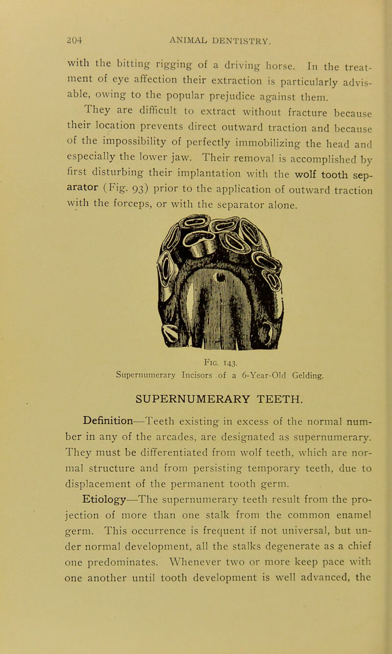 with the bitting rigging of a driving horse. In the treat- ment of eye affection their extraction is particularly advis- able, owing to the popular prejudice against them. They are difficult to extract without fracture because their location prevents direct outward traction and because of the impossibility of perfectly immobilizing the head and especially the lower jaw. Their removal is accomplished by first disturbing their implantation with the wolf tooth sep- arator (Fig. 93) prior to the application of outward traction with the forceps, or with the separator alone. Fig. 143. Supernumerary Incisors of a 6-Year-Old Gelding. SUPERNUMERARY TEETH. Definition—Teeth existing in excess of the normal num- ber in any of the arcades, are designated as supernumerary. They must be differentiated from wolf teeth, which are nor- mal structure and from persisting temporary teeth, due to displacement of the permanent tooth germ. Etiology—The supernumerary teeth result from the pro- jection of more than one stalk from the common enamel germ. This occurrence is frequent if not universal, but un- der normal development, all the stalks degenerate as a chief one predominates. Whenever two or more keep pace with, one another until tooth development is well advanced, the
