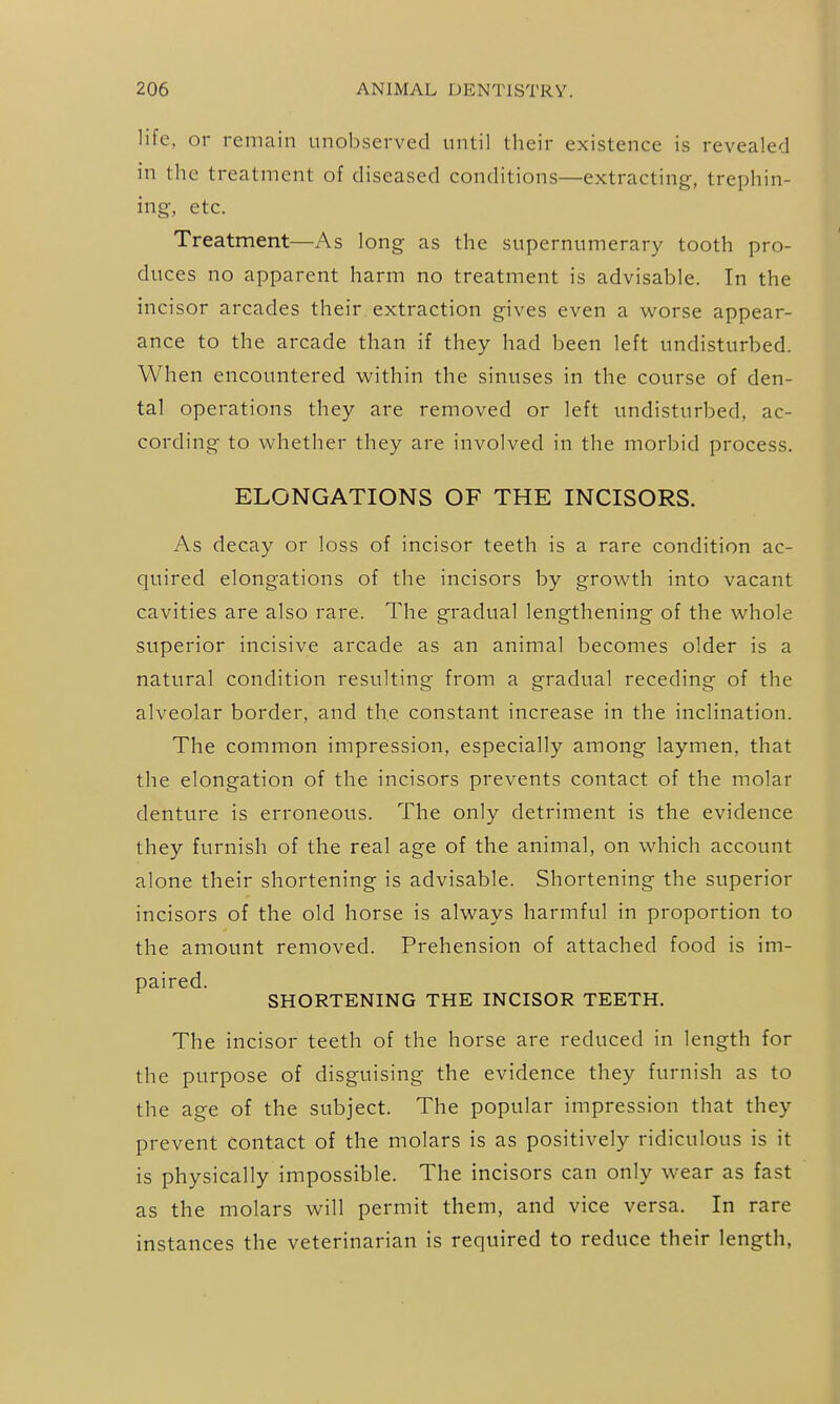 life, or remain unobserved until their existence is revealed in the treatment of diseased conditions—extracting, trephin- ing, etc. Treatment—As long as the supernumerary tooth pro- duces no apparent harm no treatment is advisable. In the incisor arcades their extraction gives even a worse appear- ance to the arcade than if they had been left undisturbed. When encountered within the sinuses in the course of den- tal operations they are removed or left undisturbed, ac- cording to whether they are involved in the morbid process. ELONGATIONS OF THE INCISORS. As decay or loss of incisor teeth is a rare condition ac- quired elongations of the incisors by growth into vacant cavities are also rare. The gradual lengthening of the whole superior incisive arcade as an animal becomes older is a natural condition resulting from a gradual receding of the alveolar border, and the constant increase in the inclination. The common impression, especially among laymen, that the elongation of the incisors prevents contact of the molar denture is erroneous. The only detriment is the evidence they furnish of the real age of the animal, on which account alone their shortening is advisable. Shortening the superior incisors of the old horse is always harmful in proportion to the amount removed. Prehension of attached food is im- paired. SHORTENING THE INCISOR TEETH. The incisor teeth of the horse are reduced in length for the purpose of disguising the evidence they furnish as to the age of the subject. The popular impression that they prevent contact of the molars is as positively ridiculous is it is physically impossible. The incisors can only wear as fast as the molars will permit them, and vice versa. In rare instances the veterinarian is required to reduce their length,