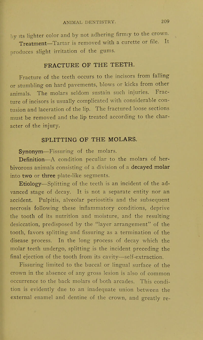 hy Its lighter color and by not adhering firmiy to the crown. Treatment—Tartar is removed with a curette or file. It produces slight irritation of the gums. FRACTURE OF THE TEETH. Fracture of the teeth occurs to the incisors from falling or stumbling on hard pavements, blows or kicks from other animals. The molars seldom sustain such injuries. Frac- ture of incisors is usually complicated with considerable con- tusion and laceration of the lip. The fractured loose sections must be removed and the lip treated according to the char- acter of the injury. SPLITTING OF THE MOLARS. Synonym—Fissuring of the molars. Definition—A condition peculiar to the molars of her- bivorous animals consisting of a division of a decayed molar into two or three plate-like segments. Etiology—Splitting of the teeth is an incident of the ad- vanced stage of decay. It is not a separate entity nor an accident. Pulpitis, alveolar periostitis and the subsequent necrosis following these inflammatory conditions, deprive the tooth of its nutrition and moisture, and the resulting desiccation, predisposed by the layer arrangement of the tooth, favors splitting and fissuring as a termination of the disease process. In the long process of decay which the molar teeth undergo, splitting is the incident preceding the final ejection of the tooth from its cavity—self-extraction. Fissuring limited to the buccal or lingual surface of the crown in the absence of any gross lesion is also of common occurrence to the back molars of both arcades. This condi- tion is evidently due to an inadequate union between the external enamel and dentine of the crown, and greatly re-
