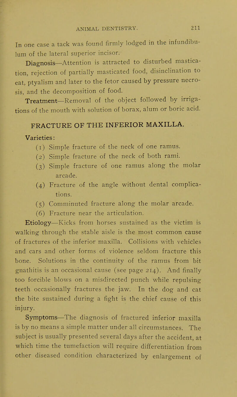 In one case ca tack was found firmly lodged in the infundibu- lum of the lateral superior incisor. Diagnosis—Attention is attracted to disturbed mastica- tion, rejection of partially masticated food, disinclination to eat, ptyalism and later to the fetor caused by pressure necro- sis, and the decomposition of food. Treatment—Removal of the object followed by irriga- tions of the mouth with solution of borax, alum or boric acid. FRACTURE OF THE INFERIOR MAXILLA. Varieties: (1) Simple fracture of the neck of one ramus. (2) Simple fracture of the neck of both rami. (3) Simple fracture of one ramus along the molar arcade. (4) Fracture of the angle without dental complica- tions. (5) Comminuted fracture along the molar arcade. (6) Fracture near the articulation. Etiology—Kicks from horses sustained as the victim is walking through the stable aisle is the most common cause of fractures of the inferior maxilla. Collisions with vehicles and cars and other forms of violence seldom fracture this bone. Solutions in the continuity of the ramus from bit gnathitis is an occasional cause (see page 214). And finally too forcible blows on a misdirected punch while repulsing teeth occasionally fractures the jaw. In the dog and cat the bite sustained during a fight is the chief cause of this injury. Symptoms—The diagnosis of fractured inferior maxilla is by no means a simple matter under all circumstances. The subject is usually presented several days after the accident, at which time the tumefaction will require differentiation from other diseased condition characterized by enlargement of