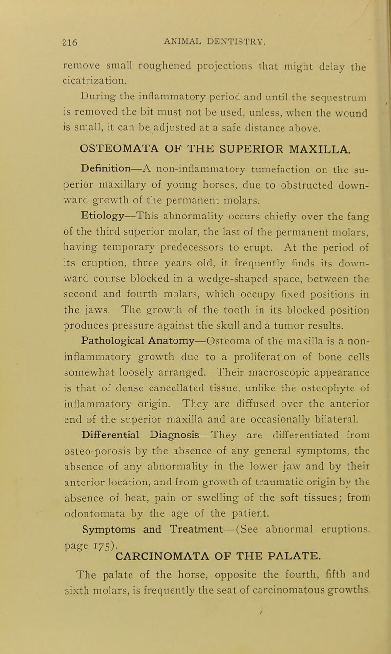remove small roug-hencd projections that might delay the cicatrization. During the inflammatory period and until the sequestrum is removed the bit must not be used, unless, when the wound is small, it can be adjusted at a safe distance above. OSTEOMATA OF THE SUPERIOR MAXILLA. Definition—A non-inflammatory tumefaction on the su- perior maxillary of young horses, due to obstructed down- ward growth of the permanent molars. Etiology—This abnormality occurs chiefly over the fang of the third superior molar, the last of the permanent molars, having temporary predecessors to erupt. At the period of its eruption, three years old, it frequently finds its down- ward course blocked in a wedge-shaped space, between the second and fourth molars, which occupy fixed positions in the jaws. The growth of the tooth in its blocked position produces pressure against the skull and a tumor results. Pathological Anatomy—Osteoma of the maxilla is a non- inflammatory growth due to a proliferation of bone cells somewhat loosely arranged. Their macroscopic appearance is that of dense cancellated tissue, unlike the osteophyte of inflammatory origin. They are diffused over the anterior end of the superior maxilla and are occasionally bilateral. Differential Diagnosis—They are differentiated from osteo-porosis by the absence of any general symptoms, the absence of any abnormality in the lower jaw and by their anterior location, and from growth of traumatic origin by the absence of heat, pain or swelling of the soft tissues; from odontomata by the age of the patient. Symptoms and Treatment—(See abnormal eruptions, page 175). CARCINOMATA OF THE PALATE. The palate of the horse, opposite the fourth, fifth and sixth molars, is frequently the seat of carcinomatous growths.