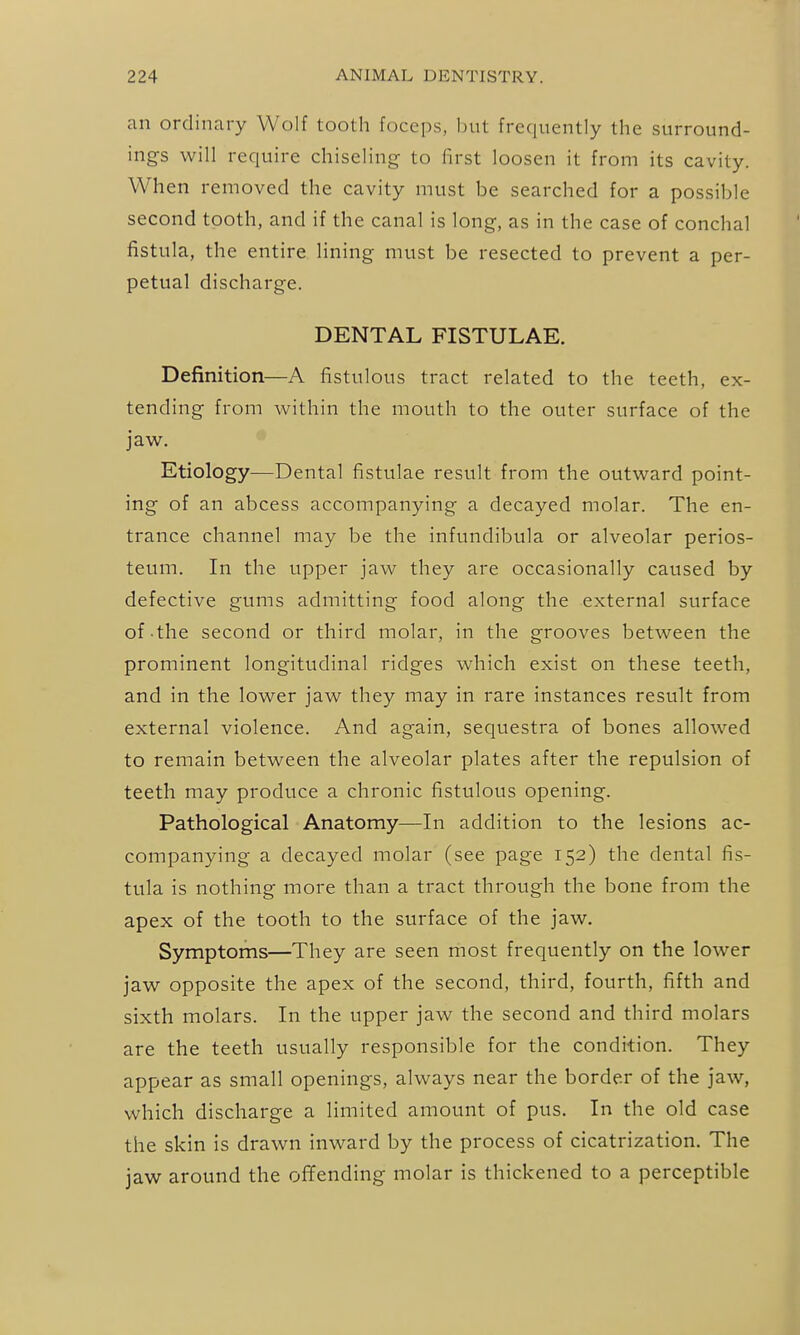 an ordinary Wolf tooth foceps, but frequently the surround- ings will require chiseling- to first loosen it from its cavity. When removed the cavity must be searched for a possible second tooth, and if the canal is long-, as in the case of conchal fistula, the entire lining must be resected to prevent a per- petual discharge. DENTAL FISTULAE. Definition—A fistulous tract related to the teeth, ex- tending from within the mouth to the outer surface of the jaw. Etiology—Dental fistulae result from the outward point- ing of an abcess accompanying a decayed molar. The en- trance channel may be the infundibula or alveolar perios- teum. In the upper jaw they are occasionally caused by defective gums admitting food along the external surface of the second or third molar, in the grooves between the prominent longitudinal ridges which exist on these teeth, and in the lower jaw they may in rare instances result from external violence. And again, sequestra of bones allowed to remain between the alveolar plates after the repulsion of teeth may produce a chronic fistulous opening. Pathological Anatomy—In addition to the lesions ac- companying a decayed molar (see page 152) the dental fis- tula is nothing more than a tract through the bone from the apex of the tooth to the surface of the jaw. Symptoms—They are seen most frequently on the lower jaw opposite the apex of the second, third, fourth, fifth and sixth molars. In the upper jaw the second and third molars are the teeth usually responsible for the condition. They appear as small openings, always near the border of the jaw, which discharge a limited amount of pus. In the old case the skin is drawn inward by the process of cicatrization. The jaw around the ofifending molar is thickened to a perceptible