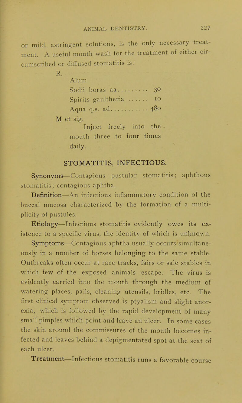 or mild, astringent solutions, is the only necessary treat- ment. A useful mouth wash for the treatment of either cir- cumscribed or diffused stomatitis is: R. Alum Sodii boras aa 30 Spirits gaultheria 10 Aqua q.s. ad 480 M et sig. Inject freely into the mouth three to four times daily. STOMATITIS, INFECTIOUS. Synonyms—Contagious pustular stomatitis; aphthous stomatitis; contagious aphtha. Definition—An infectious inflammatory condition of the buccal mucosa characterized by the formation of a multi- plicity of pustules. Etiology—Infectious stomatitis evidently owes its ex- istence to a specific virus, the identity of which is unknown. Symptoms—Contagious aphtha usually occurs simultane- ously in a number of horses belonging to the same stable. Outbreaks often occur at race tracks, fairs or sale stables in which few of the exposed animals escape. The virus is evidently carried into the mouth through the medium of watering places, pails, cleaning utensils, bridles, etc. The first clinical symptom observed is ptyalism and slight anor- exia, which is followed by the rapid development of many small pimples which point and leave an ulcer. In some cases the skin around the commissures of the mouth becomes in- fected and leaves behind a depigmentated spot at the seat of each ulcer. Treatment—Infectious stomatitis runs a favorable course