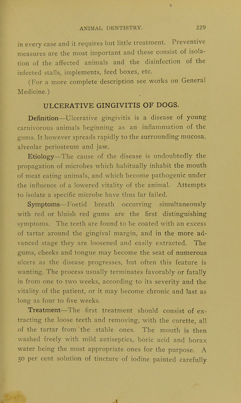 in every case and it requires but little treatment. Preventive measures are the most important and these consist of isola- tion of the affected animals and the disinfection of the infected stalls, implements, feed boxes, etc. (For a more complete description see works on General Medicine.) ULCERATIVE GINGIVITIS OF DOGS. Definition—Ulcerative gingivitis is a disease of young carnivorous animals beginning as an inflammation of the gums. It however spreads rapidly to the surrounding mucosa, alveolar periosteum and jaw. Etiology—The cause of the disease is undoubtedly the propagation of microbes which habitually inhabit the mouth of meat eating animals, and which become pathogenic under the influence of a lowered vitality of the animal. Attempts to isolate a specific microbe have thus far failed. Symptoms—Foetid breath occurring simultaneously with red or bluish red gums are the first distinguishing symptoms. The teeth are found to be coated with an excess of tartar around the gingival margin, and in the more ad- vanced stage they are loosened and easily extracted. The gums, cheeks and tongue may become the seat of numerous ulcers as the disease progresses, but often this feature is wanting. The process usually terminates favorably or fatally in from one to two weeks, according to its severity and the vitality of the patient, or it may become chronic and last as long as four to five weeks. Treatment—The first treatment should consist of ex- tracting the loose teeth and removing, with the curette, all of the tartar from'the stable ones. The mouth is then washed freely with mild antiseptics, boric acid and borax water being the most appropriate ones for the purpose. A 50 per cent solution of tincture of iodine painted carefully