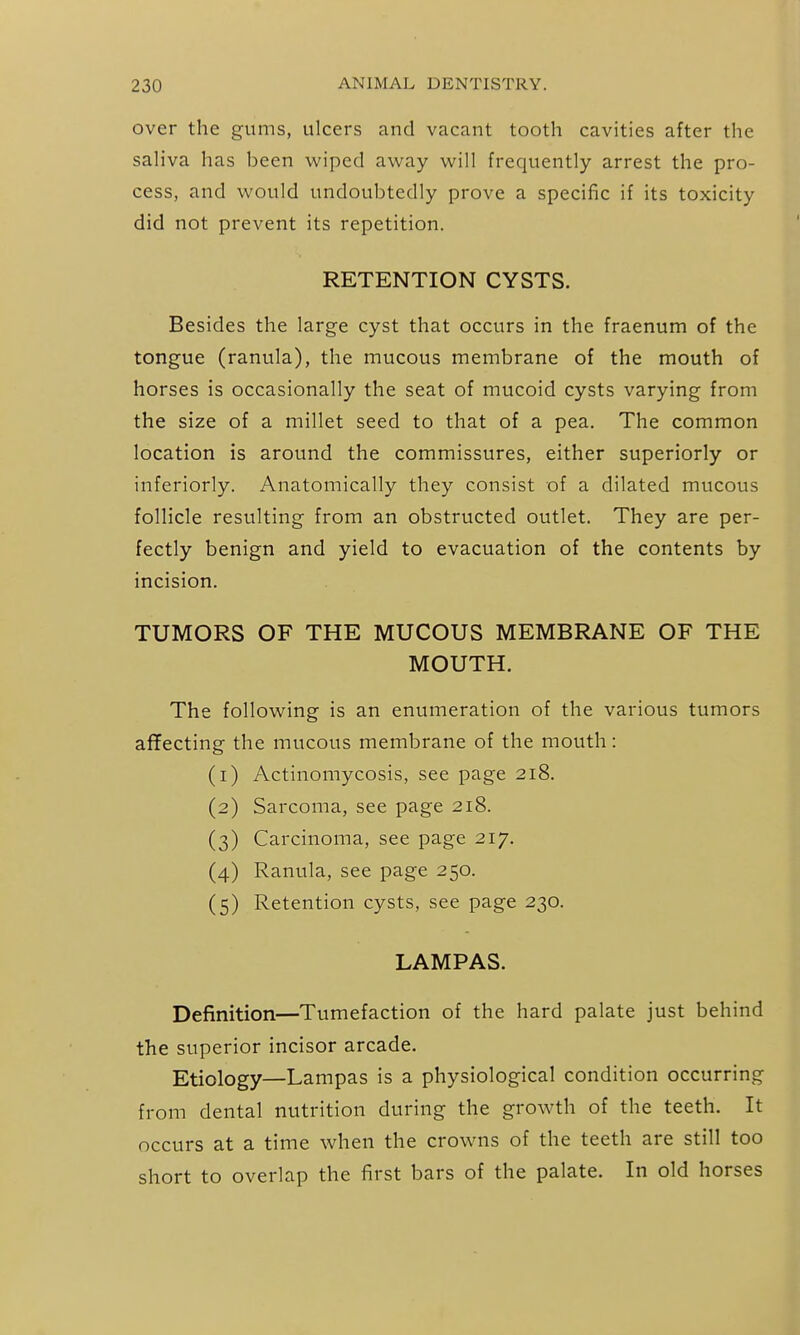 over the gums, ulcers and vacant tooth cavities after the saliva has been wiped away will frequently arrest the pro- cess, and would undoubtedly prove a specific if its toxicity did not prevent its repetition. RETENTION CYSTS. Besides the large cyst that occurs in the fraenum of the tongue (ranula), the mucous membrane of the mouth of horses is occasionally the seat of mucoid cysts varying from the size of a millet seed to that of a pea. The common location is around the commissures, either superiorly or inferiorly. Anatomically they consist of a dilated mucous follicle resulting from an obstructed outlet. They are per- fectly benign and yield to evacuation of the contents by incision. TUMORS OF THE MUCOUS MEMBRANE OF THE MOUTH. The following is an enumeration of the various tumors affecting the mucous membrane of the mouth: (1) Actinomycosis, see page 218. (2) Sarcoma, see page 218. (3) Carcinoma, see page 217. (4) Ranula, see page 250. (5) Retention cysts, see page 230. LAMPAS. Definition—Tumefaction of the hard palate just behind the superior incisor arcade. Etiology—Lampas is a physiological condition occurring from dental nutrition during the growth of the teeth. It occurs at a time when the crowns of the teeth are still too short to overlap the first bars of the palate. In old horses