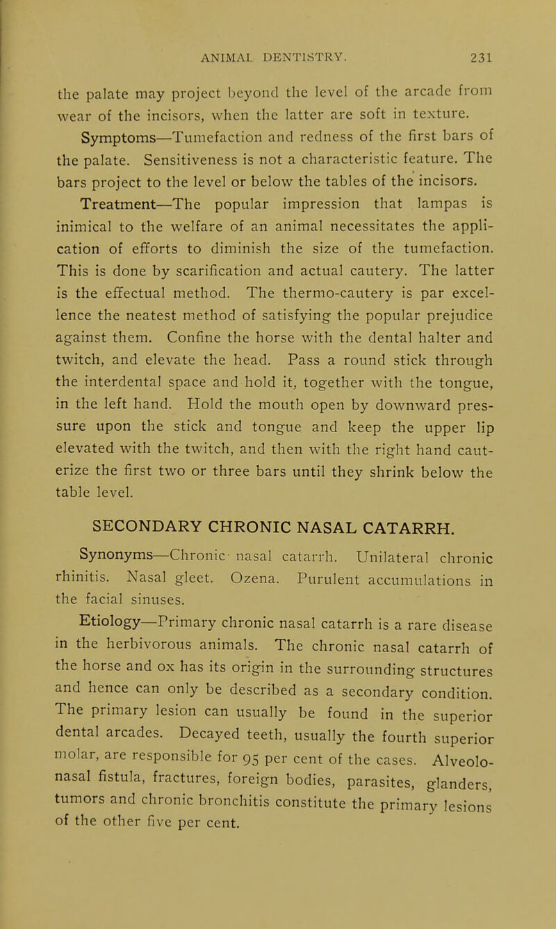 the palate may project beyond the level of the arcade from wear of the incisors, when the latter are soft in texture. Symptoms—Tumefaction and redness of the first bars of the palate. Sensitiveness is not a characteristic feature. The bars project to the level or below the tables of the incisors. Treatment—The popular impression that lampas is inimical to the welfare of an animal necessitates the appli- cation of efforts to diminish the size of the tumefaction. This is done by scarification and actual cautery. The latter is the effectual method. The thermo-cautery is par excel- lence the neatest method of satisfying the popular prejudice against them. Confine the horse with the dental halter and twitch, and elevate the head. Pass a round stick through the interdental space and hold it, together with the tongue, in the left hand. Hold the mouth open by downward pres- sure upon the stick and tongue and keep the upper lip elevated with the twitch, and then with the right hand caut- erize the first two or three bars until they shrink below the table level. SECONDARY CHRONIC NASAL CATARRH. Synonyms—Chronic- nasal catarrh. Unilateral chronic rhinitis. Nasal gleet. Ozena. Purulent accumulations in the facial sinuses. Etiology—Primary chronic nasal catarrh is a rare disease in the herbivorous animals. The chronic nasal catarrh of the horse and ox has its origin in the surrounding structures and hence can only be described as a secondary condition. The primary lesion can usually be found in the superior dental arcades. Decayed teeth, usually the fourth superior molar, are responsible for 95 per cent of the cases. Alveolo- nasal fistula, fractures, foreign bodies, parasites, glanders, tumors and chronic bronchitis constitute the primary lesions of the other five per cent.