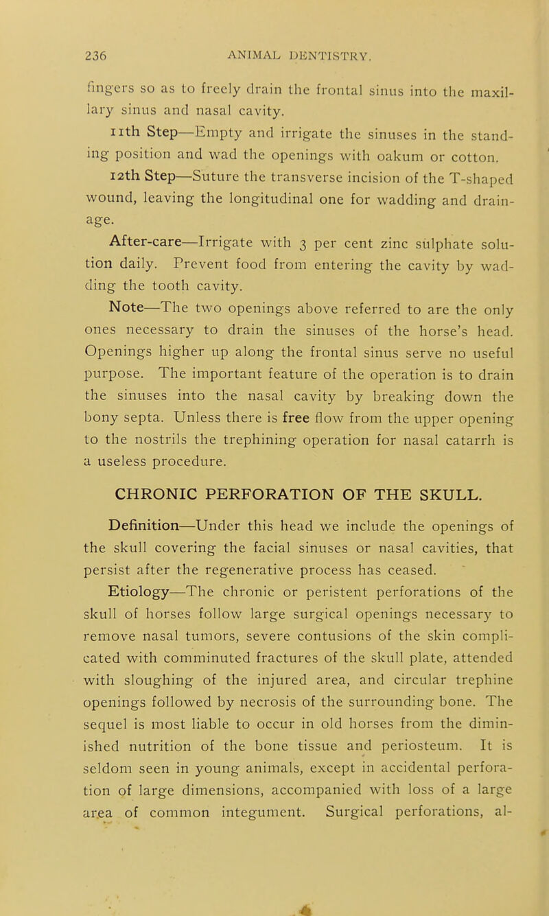 fingers so as to freely drain the frontal sinus into the maxil- lary sinus and nasal cavity. iith Step—Empty and irrigate the sinuses in the stand- ing position and wad the openings with oakum or cotton. I2th Step—Suture the transverse incision of the T-shaped wound, leaving the longitudinal one for wadding and drain- age. After-care—Irrigate with 3 per cent zinc sulphate solu- tion daily. Prevent food from entering the cavity by wad- ding the tooth cavity. Note—The two openings above referred to are the only ones necessary to drain the sinuses of the horse's head. Openings higher up along the frontal sinus serve no useful purpose. The important feature of the operation is to drain the sinuses into the nasal cavity by breaking down the bony septa. Unless there is free flow from the upper opening to the nostrils the trephining operation for nasal catarrh is a useless procedure. CHRONIC PERFORATION OF THE SKULL. Definition—Under this head we include the openings of the skull covering the facial sinuses or nasal cavities, that persist after the regenerative process has ceased. Etiology—The chronic or peristent perforations of the skull of horses follow large surgical openings necessary to remove nasal tumors, severe contusions of the skin compli- cated with comminuted fractures of the skull plate, attended with sloughing of the injured area, and circular trephine openings followed by necrosis of the surrounding bone. The sequel is most liable to occur in old horses from the dimin- ished nutrition of the bone tissue and periosteum. It is seldom seen in young animals, except in accidental perfora- tion of large dimensions, accompanied with loss of a large ar.ea of common integument. Surgical perforations, al-