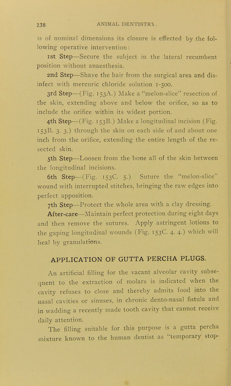 IS of nominal dimensions its closure is effected by the fol- lowing operative intervention: ist Step—Secure the subject in the lateral recumbent position without anaesthesia. 2nd Step—Shave the hair from the surgical area and dis- infect with mercuric chloride solution 1-500. 3rd Step—(Fig, 153A.) Make a melon-slice resection of the skin, extending above and below the orifice, so as to include the orifice within its widest portion. 4th Step—(Fig. 153B.) Make a longitudinal incision (Fig. 153B. 3. 3.) through the skin on each side of and about one inch from the orifice, extending the entire length of the re- sected skin. 5th Step—Loosen from the bone all of the skin between the longitudinal incisions. 6th Step—(Fig. 153C. 5.) Suture the melon-slice wound with interrupted stitches, bringing the raw edges into perfect apposition. 7th Step—Protect the whole area with a clay dressing. After-care—Maintain perfect protection during eight days and then remove the sutures. Apply astringent lotions to the gaping longitudinal wounds (Fig. 153C. 4. 4.) which will heal by granulations. APPLICATION OF GUTTA PERCHA PLUGS. An artificial filling for the vacant alveolar cavity subse- quent to the extraction of molars is indicated when the cavity refuses to close and thereby admits food into the nasal cavities or sinuses, in chronic dento-nasal fistula and in wadding a recently made tooth cavity that cannot receive daily attention. The filling suitable for this purpose is a gutta percha mixture known to the human dentist as temporary stop-