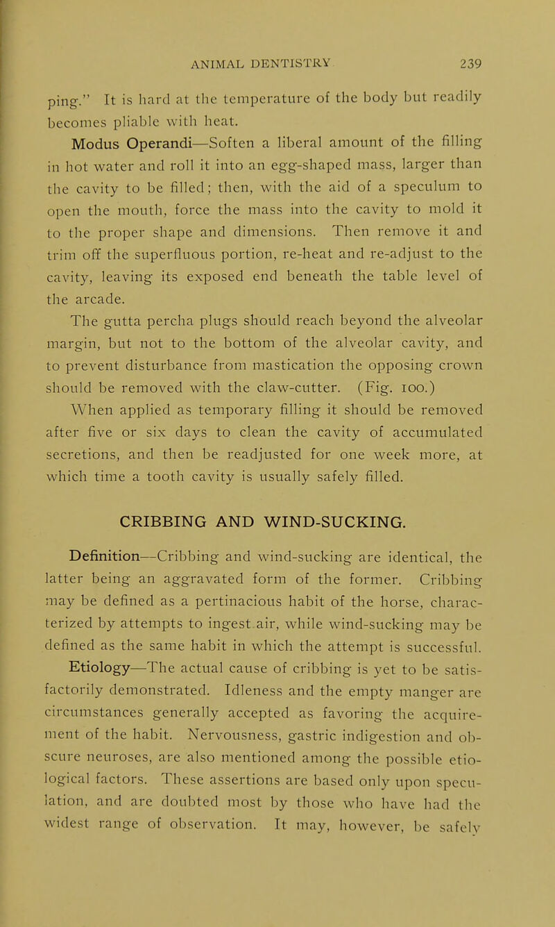 ping. It is hard at the temperature of the body but readily becomes phable with heat. Modus Operandi—Soften a Hberal amount of the filhng in hot water and roll it into an egg-shaped mass, larger than the cavity to be filled; then, with the aid of a speculum to open the mouth, force the mass into the cavity to mold it to the proper shape and dimensions. Then remove it and trim off the superfluous portion, re-heat and re-adjust to the cavity, leaving its exposed end beneath the table level of the arcade. The gutta percha plugs should reach beyond the alveolar margin, but not to the bottom of the alveolar cavity, and to prevent disturbance from mastication the opposing crown should be removed with the claw-cutter. (Fig. lOO.) When applied as temporary filling it should be removed after five or six days to clean the cavity of accumulated secretions, and then be readjusted for one week more, at which time a tooth cavity is usually safely filled. CRIBBING AND WIND-SUCKING. Definition—Cribbing and wind-sucking are identical, the latter being an aggravated form of the former. Cribbing may be defined as a pertinacious habit of the horse, charac- terized by attempts to ingest air, while wind-sucking may be defined as the same habit in which the attempt is successful. Etiology—The actual cause of cribbing is yet to be satis- factorily demonstrated. Idleness and the empty manger are circumstances generally accepted as favoring the acquire- ment of the habit. Nervousness, gastric indigestion and ob- scure neuroses, are also mentioned among the possible etio- logical factors. These assertions are based only upon specu- lation, and are doubted most by those who have had the widest range of observation. It may, however, be safely