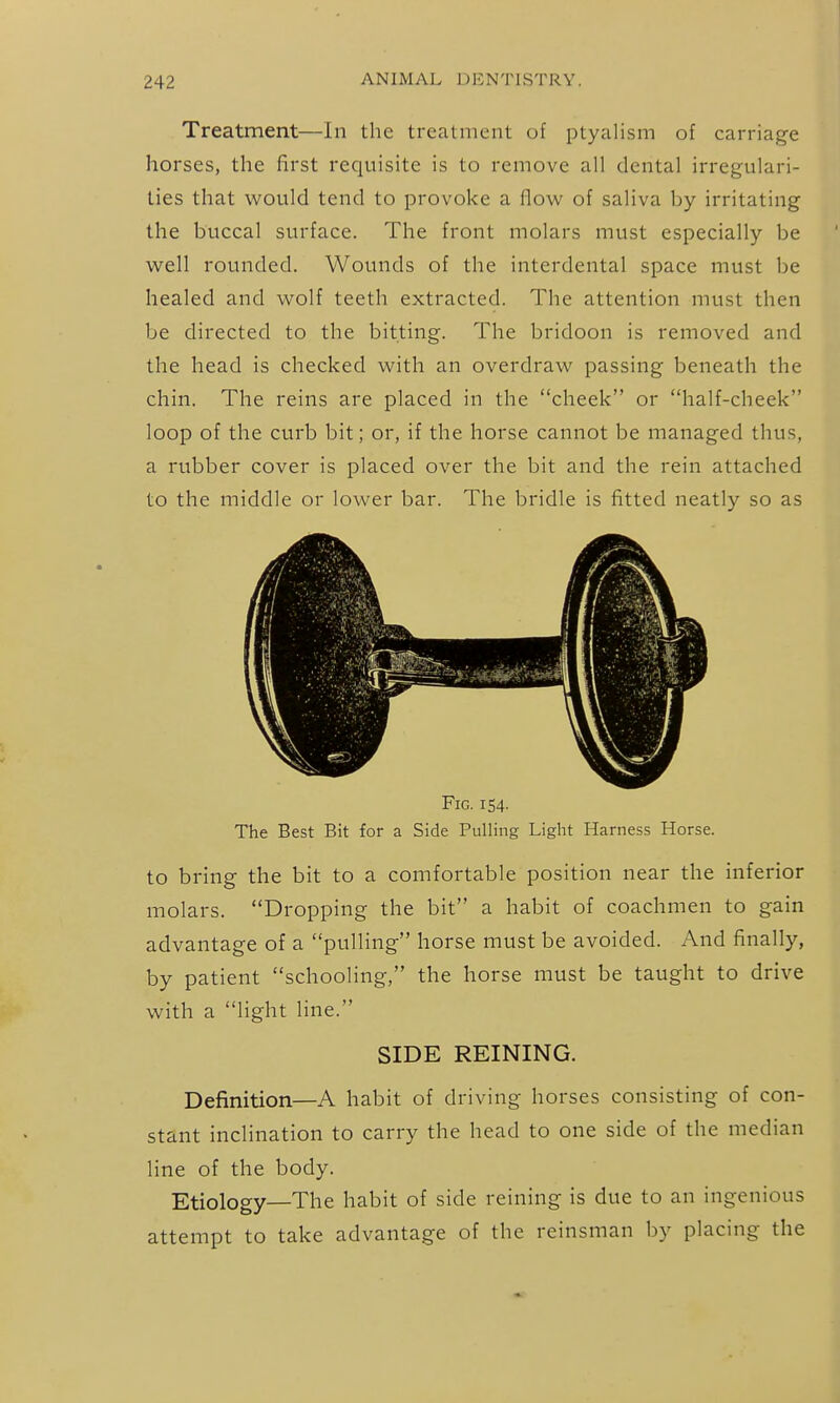 Treatment—In the treatment of ptyaUsm of carriage horses, the first requisite is to remove all dental irregulari- ties that would tend to provoke a flow of saliva by irritating the buccal surface. The front molars must especially be well rounded. Wounds of the interdental space must be healed and wolf teeth extracted. The attention must then be directed to the bitting. The bridoon is removed and the head is checked with an overdraw passing beneath the chin. The reins are placed in the cheek or half-cheek loop of the curb bit; or, if the horse cannot be managed thus, a rubber cover is placed over the bit and the rein attached to the middle or lower bar. The bridle is fitted neatly so as Fig. 154- The Best Bit for a Side Pulling Light Harness Horse. to bring the bit to a comfortable position near the inferior molars. Dropping the bit a habit of coachmen to gain advantage of a pulling horse must be avoided. And finally, by patient schooling, the horse must be taught to drive with a light line. SIDE REINING. Definition—A habit of driving horses consisting of con- stant inclination to carry the head to one side of the median line of the body. Etiology—The habit of side reining is due to an ingenious attempt to take advantage of the reinsman by placing the