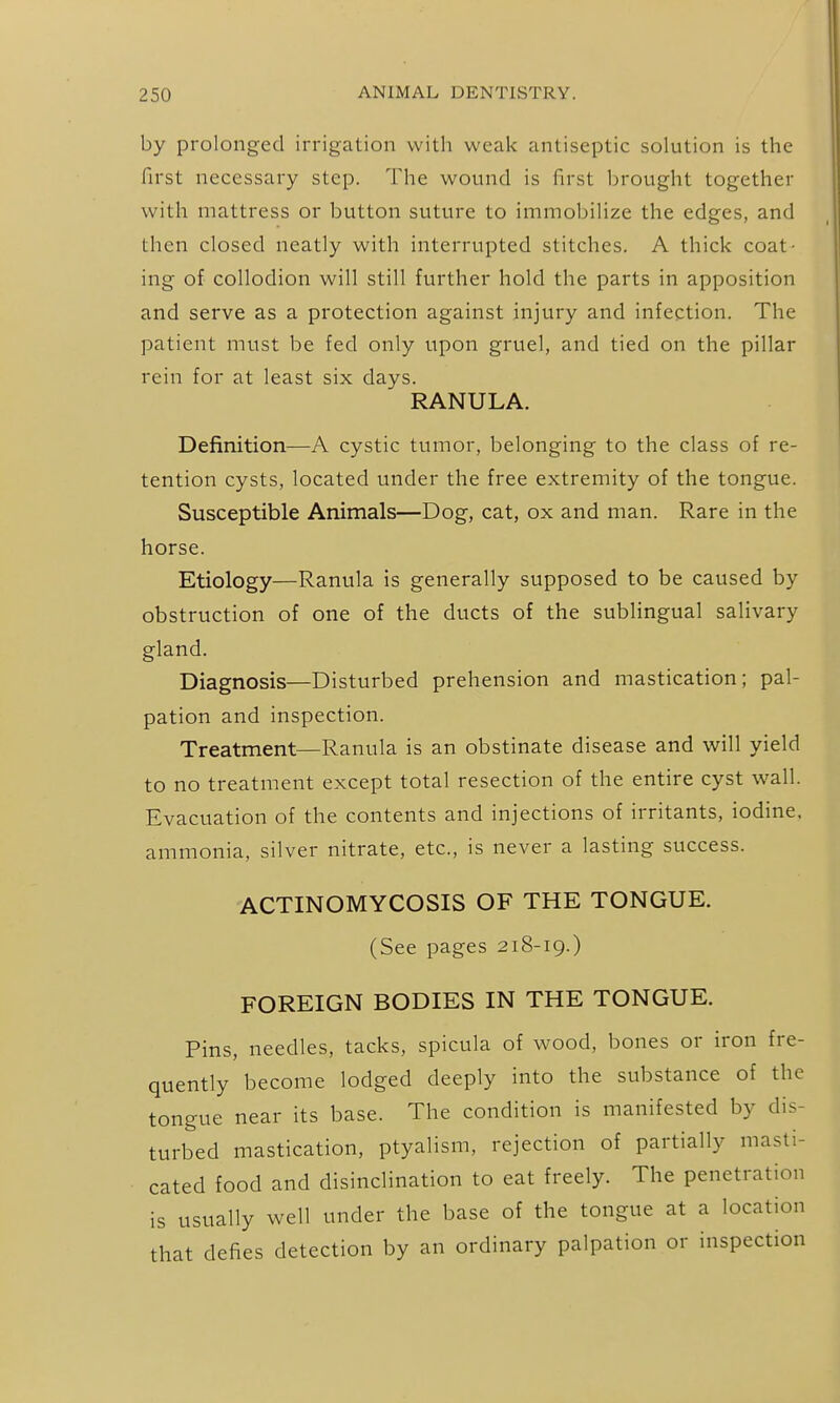 by prolonged irrigation with weak antiseptic solution is the first necessary step. The wound is first brought together with mattress or button suture to immobilize the edges, and then closed neatly with interrupted stitches. A thick coat- ing of collodion will still further hold the parts in apposition and serve as a protection against injury and infection. The patient must be fed only upon gruel, and tied on the pillar rein for at least six days. RANULA. Definition—A cystic tumor, belonging to the class of re- tention cysts, located under the free extremity of the tongue. Susceptible Animals—Dog, cat, ox and man. Rare in the horse. Etiology—Ranula is generally supposed to be caused by obstruction of one of the ducts of the sublingual salivary gland. Diagnosis—Disturbed prehension and mastication; pal- pation and inspection. Treatment—Ranula is an obstinate disease and will yield to no treatment except total resection of the entire cyst wall. Evacuation of the contents and injections of irritants, iodine, ammonia, silver nitrate, etc., is never a lasting success. ACTINOMYCOSIS OF THE TONGUE. (See pages 218-19.) FOREIGN BODIES IN THE TONGUE. Pins, needles, tacks, spicula of wood, bones or iron fre- quently become lodged deeply into the substance of the tongue near its base. The condition is manifested by dis- turbed mastication, ptyalism, rejection of partially masti- cated food and disinclination to eat freely. The penetration is usually well under the base of the tongue at a location that defies detection by an ordinary palpation or inspection