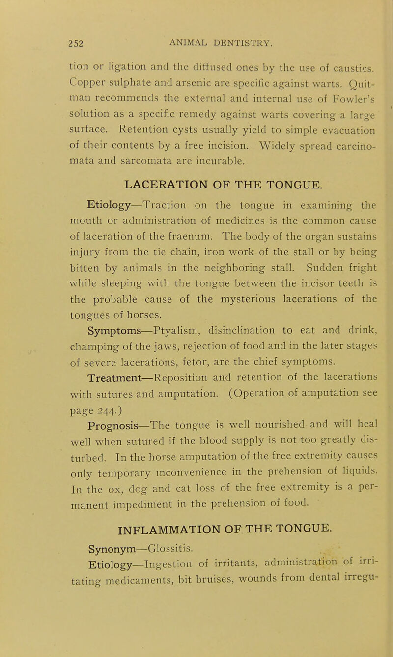 tion or ligation and the diffused ones by the use of caustics. Copper sulphate and arsenic are specific against warts. Quit- man recommends the external and internal use of Fowler's solution as a specific remedy against warts covering a large surface. Retention cysts usually yield to simple evacuation of their contents by a free incision. Widely spread carcino- mata and sarcomata are incurable. LACERATION OF THE TONGUE. Etiology—Traction on the tongue in examining the mouth or administration of medicines is the common cause of laceration of the fraenum. The body of the organ sustains injury from the tie chain, iron work of the stall or by being bitten by animals in the neighboring stall. Sudden fright while sleeping with the tongue between the incisor teeth is the probable cause of the mysterious lacerations of the tongues of horses. Symptoms—Ptyalism, disinclination to eat and drink, champing of the jaws, rejection of food and in the later stages of severe lacerations, fetor, are the chief symptoms. Treatment—Reposition and retention of the lacerations with sutures and amputation. (Operation of amputation see page 244.) Prognosis—The tongue is well nourished and will heal well when sutured if the blood supply is not too greatly dis- turbed. In the horse amputation of the free extremity causes only temporary inconvenience in the prehension of liquids. In the ox, dog and cat loss of the free extremity is a per- manent impediment in the prehension of food. INFLAMMATION OF THE TONGUE. Synonym—Glossitis. Etiology—Ingestion of irritants, administration of irri- tating medicaments, bit bruises, wounds from dental irregu-