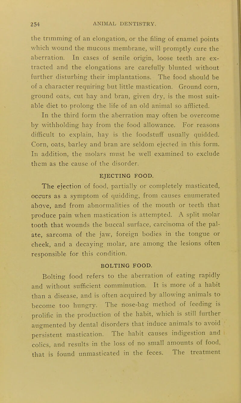 the trimming of an elongation, or the fihng of enamel points which wound the mucous membrane, will promptly cure the aberration. In cases of senile origin, loose teeth are ex- tracted and the elongations are carefully blunted without further disturbing their implantations. The food should be of a character requiring but little mastication. Ground corn, ground oats, cut hay and bran, given dry, is the most suit- able diet to prolong the life of an old animal so afflicted. In the third form the aberration may often be overcome by withholding hay from the food allowance. For reasons difficult to explain, hay is the foodstuff usually quidded. Corn, oats, barley and bran are seldom ejected in this form. In addition, the molars must be well examined to exclude them as the cause of the disorder. EJECTING FOOD. The ejection of food, partially or completely masticated, occurs as a symptom of quidding, from causes enumerated above, and from abnormalities of the mouth or teeth that produce pain when mastication is attempted. A split molar tooth that wounds the buccal surface, carcinoma of the pal- ate, sarcoma of the jaw, foreign bodies in the tongue or cheek, and a decaying molar, are among the lesions often responsible for this condition. BOLTING FOOD. Bolting food refers to the aberration of eating rapidly and without sufficient comminution. It is more of a habit than a disease, and is often acquired by allowing animals to become too hungry. The nose-bag method of feeding is prolific in the production of the habit, which is still further augmented by dental disorders that induce animals' to avoid persistent mastication. The habit causes indigestion and colics, and results in the loss of no small amounts of food, that is found unmasticated in the feces. The treatment