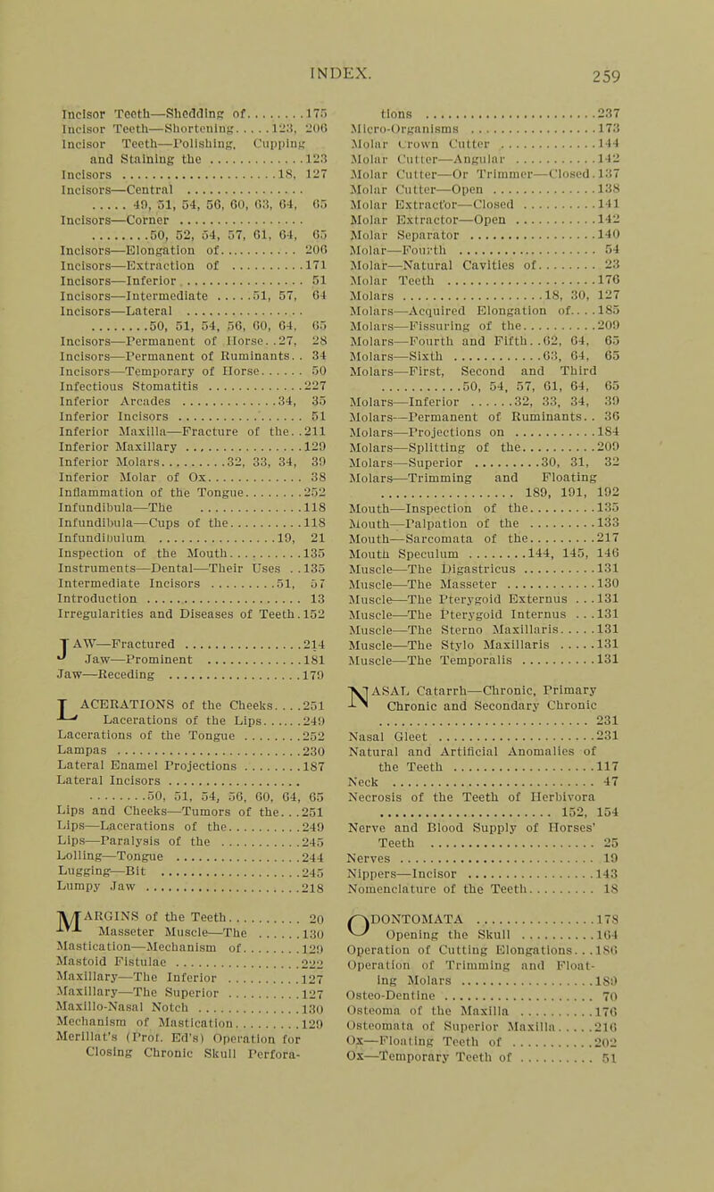Incisor Tooth—Sheddin?: nf 175 lucisor Teoth—Shortonliin 123, 206 Incisor Teeth—Polishing, Cupplnf; and Staining the 12.3 Incisors 18, 127 Incisors—Central 40, 51, 54, 56, 60, 63, 64, 05 Incisors—Corner 50, 52, 54, 57, 61, 64, 65 Incisors—Elongation of 200 Incisors—Extraction of 171 Incisors—Inferior 51 Incisors—Intermediate 51, 57, 04 Incisors—Lateral 50, 51, 54, 56, 00, 64. Incisors—rernianent of Horse. 05 28 Incisors—Permanent of Ruminants. . 34 Incisors—Temiiorary of Horse 50 Infectious Stomatitis 227 Inferior Arcades 34, 35 Inferior Incisors 51 Inferior Maxilla—Fracture of the. .211 Inferior Maxillary 120 Inferior Molars 32, 33, 34, 30 Inferior Molar of Ox 38 Inflammation of the Tongue 252 Infundibula—The 118 Infundibula—Cups of the 118 Infundiinilum 10, 21 Inspection of the Mouth 135 Instruments—Dental—Their Uses ..135 Intermediate Incisors 51, 0 7 Introduction 13 Irregularities and Diseases of Teeth. 152 TAW—Fractured 214 Jaw—Prominent 181 Jaw—Receding 170 T ACBRATIONS of the Cheeks ■■—' Lacerations of the Lips Lacerations of the Tongue Lampas Lateral Enamel Projections Lateral Incisors 50, 51, 54, 56, 60, 64, Lips and Cheeks—Tumors of the. . . Lips—Lacerations of the Lips—Paralysis of the Lolling—Tongue Lugging—Bit Lumpy Jaw 251 240 202 230 187 65 251 240 245 244 245 218 tlons 237 Micro-Organlsms 173 Molar crown Cutter 144 Molur Culler—Angular 142 Molar Cutter—Or Trimmer—Closed. 137 Molar Cutter—Open 138 Molar Extract'or—Closed 141 Molar Extractor—Open 142 ]\Iolar Separator 140 Molar—Fourth 54 Molar—Natural Cavities of 23 Molar Teeth 176 Molars 18, 30, 127 Molars—Acquired Elongation of....185 Molars—Fissuring of the 200 Molars—Fourth and Fifth..02, 64, 65 Molars—Sixth 63, 64, 65 Molars—First, Second and Third 50, 54, 57, 61, 64, 65 Molars—Inferior 32, 33, 34, 39 Molars—Permanent of Ruminants. . 36 Molars—Projections on 184 Molars—Splitting of the 209 Molars—Superior 30, 31, 32 Molars—Trimming and Floating 189, 191, 192 Mouth—Inspection of the 135 Mouth—Palpation of the 133 Mouth—Sarcomata of the 217 Mouth Speculum 144, 145, 146 Muscle—The Digastricus 131 Muscle—The Masseter 130 Muscle—The Pterygoid Externus ...131 Muscle—The Pterygoid Internus ...131 Muscle—The Sterno Maxillaris 131 Muscle—The Stylo Maxillaris 131 Muscle—The Temporalis 131 N ASAL Catarrh—Chronic, Primary Chronic and Secondary Chronic 231 Nasal Gleet 231 Natural and Artificial Anomalies of the Teeth 117 Neck 47 Necrosis of the Teeth of Herbivora 152, 154 Nerve and Blood Supply of Horses' Teeth 25 Nerves 19 Nippers—Incisor 143 Nomenclature of the Teeth 18 1YTARGINS of the Teeth Masseter Muscle—The . . Mastication—Mechanism of. . . . Mastoid Fistulae Maxillary—The Inferior Maxillary—The Superior MaxlUo-Nasal Notch Mechanism of Mastication Merlllat'.s (Prol. Ed's) Operation tor Closing Chronic Skull Perfora- 20 130 120 222 127 127 130 120 ODONTOMATA 178 Opening the Skull 164 Operation of Cutting Elongations.. .186 Operation of Trimming and Float- ing Molars 180 Osteo-Dentlne 70 Osteoma of the Maxilla 170 Osteomata of Superior Maxilla 216 Ox—Floating Teeth of 202 Ox—Temporary Teeth of 51