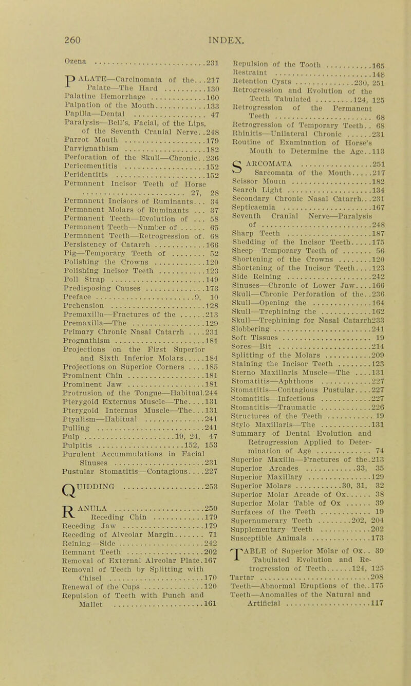 Ozena 231 p AI.ATR—Cnrcinoninla of the...217 I'lilnte—The ITni'd 130 I'nlatino llomorrhafjro 160 I'alpallon of the Mouth 133 Papilla—Dental 47 Paralysis—Rell's, Facial, of the Lips, of the Seventh Cranial Nerve. .248 Parrot Mouth 179 Parvlfrnathism 1S2 Perforation of the Skull—Chronic..23G Pericementitis 152 Peridentitls 152 Permanent Incisor Teeth of Horse 27, 28 Permaneut Incisors of Ruminants... 34 Permanent Molars of Ruminants ... 37 Permanent Teeth—Evolution of ... 58 Permanent Teeth—Number of G5 Permanent Teeth—Retrogression of. 08 Persistency of Catarrh 166 Pig—Temporary Teeth of 52 Polishing the Crowns 120 Polishing Incisor Teeth 123 Poll Strap 149 Predisposing Causes 173 Preface 0. 10 Prehension 128 Premaxilla—Fractures of the 213 Premaxilla—The 129 Primary Chronic Nasal Catarrh .... 281 Prognathism 181 Projections on the First Superior and Sixth Inferior Molars 184 Projections on Superior Corners .... 185 Prominent Chin 181 Prominent Jaw 181 Protrusion of the Tongue—Habitual.244 Pterygoid Esternus Muscle—The. . . .131 Pterygoid Internus Muscle—The... 131 Ptyalism—Habitual 241 Pulling 241 Pulp 19, 24, 47 Pulpitis 152, 153 Purulent Accummulatlons in Facial Sinuses 231 Pustular Stomatitis—Contagious. . . .227 QUIDDING 253 RANULA 250 Receding Chin 179 Receding Jaw 179 Receding of Alveolar Margin 71 Reining—Side 242 Remnant Teeth 202 Removal of External Alveolar Plate. 167 Removal of Teeth by Splitting with Chisel 170 Renewal of the Cups 120 Repulsion of Teeth with Punch and Repulsion of the Tooth 165 Ui!strulnt Retention Cysts 230, 251 RetroKre.sslou and Evolution of the Teeth Tabulated 124, 125 Itetrogresslon of the Permanent Teeth 68 Retrogression of Temporary Teeth. . 68 Rhinitis—Unilateral Chronic 231 Routine of Examination of Horse's Mouth to Determine the Age.. 113 C ARCOMATA 251 ^ Sarcomata of the Mouth 217 Scissor Mouin 182 Search Light 134 Secondary Chronic Nasal Catarrh.. .231 Septicaemia 167 Seventh Cranial Nerve—Paralysis of 248 Sharp Teeth 187 Shedding of the Incisor Teeth 175 Sheep—Temporary Teeth of 56 Shortening of the Crowns 120 Shortening of the Incisor Teeth.... 123 Side Reining 242 Sinuses—Chronic of Lower Jaw.... 166 Skull—Chronic Perforation of the..2.36 Skull—Opening the 164 Skull—Trephining the 162 Skull—Trephining for Nasal Catarrh233 Slobbering 241 Soft Tissues 19 Sores—Bit 214 Splitting of the Molars 209 Staining the Incisor Teeth 123 Sterno Maxillaris Muscle—The ....131 Stomatitis—Aphthous 227 Stomatitis—Contagious Pustular. .. .227 Stomatitis—Infectious 227 Stomatitis—Traumatic 226 Structures of the Teeth 19 Stylo Maxillaris—The 131 Summary of Dental Evolution and Retrogression Applied to Deter- mination of Age 74 Superior Maxilla—Fractures of the.213 Superior Arcades 33, 35 Superior Maxillary 129 Superior Molars 30, 31, 32 Superior Molar Arcade of Ox 38 Superior Molar Table of Ox 39 Surfaces of the Teeth 19 Supernumerary Teeth 202, 204 Supplementary Teeth 202 Susceptible Animals 173 TABLE of Superior Molar of Ox. . 39 Tabulated Evolution and Re- trogression of Teeth 124, 12.'> Tartar 208 Teeth—Abnormal Eruptions of the. .175 Teeth—Anomalies of the Natural and