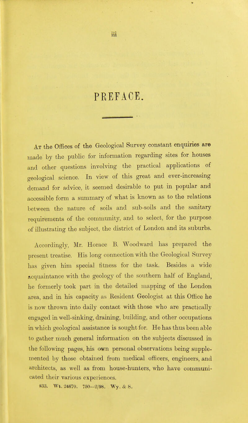 PREFACE. At the Offices of the Geological Survey constant enquiries are made by the public for information regarding sites for houses and other questions involving the practical applications of geological science. In view of this great and ever-increasing demand for advice, it seemed desirable to put in popular and accessible form a summary of what is known as to the relations between the nature of soils and sub-soils and the sanitary requirements of the community, and to select, for the purpose of illustrating the subject, the district of London and its suburbs. Accordingly, Mr. Horace B. Woodward has prepared the present treatise. His long connection with the Geological Survey has given him special fitness for the task. Besides a wide acquaintance with the geology of the southern half of England, he formerly took part in the detailed mapping of the London area, and in his capacity as Resident Geologist at this Office he is now thrown into daily contact with those who are practically engaged in well-sinking, draining, building, and other occupations in which geological assistance is sought for. He has thus been able to gather much general information on the subjects discussed in the following pages, his own personal observations being supple- mented by those obtained from medical ofiicers, engineers, and architects, as well as from house-hunters, who have communi- cated their various experiences. 833, Wt. 24670. 750—2/98, Wy. & S,