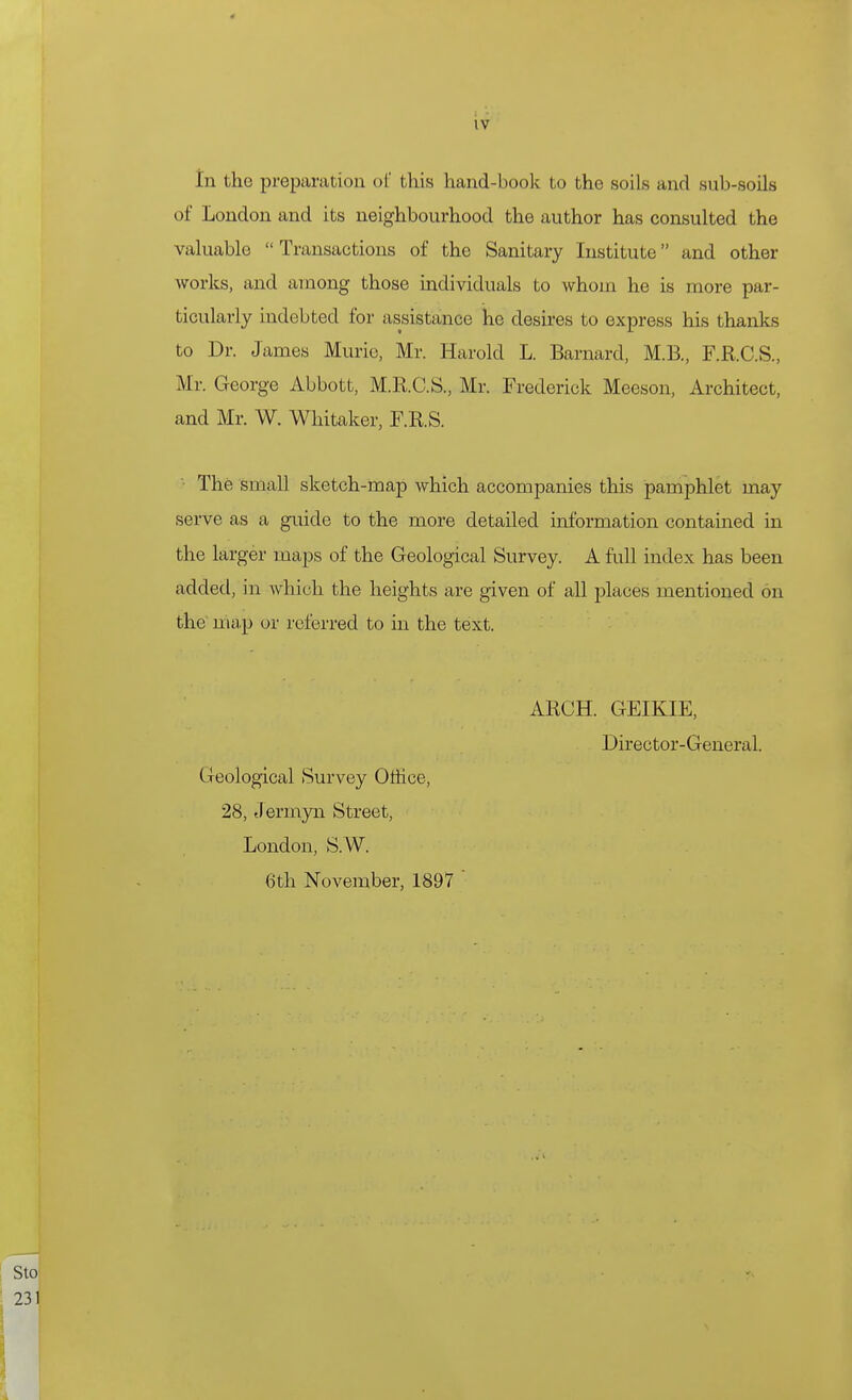 In the preparation ol' this hand-book to the soils and sub-soils of London and its neighbourhood the author has consulted the valuable  Transactions of the Sanitary Institute and other works, and among those individuals to whom he is more par- ticularly indebted for assistance he desires to express his thanks to Dr. James Murio, Mr. Harold L. Barnard, M.B., F.R.C.S., Mr. George Abbott, M.R.C.S., Mr. Frederick Meeson, Architect, and Mr. W. Whitaker, F.R.S. '■ The small sketch-map which accompanies this pamphlet may serve as a guide to the more detailed information contained in the larger maps of the Geological Survey. A fidl index has been added, in which the heights are given of all places mentioned on the'ma,p or referred to in the text. ARCH. GEIKIE, Director-General. Geological Survey Office, 28, Jermyn Street, London, S.W. 6th November, 1897 