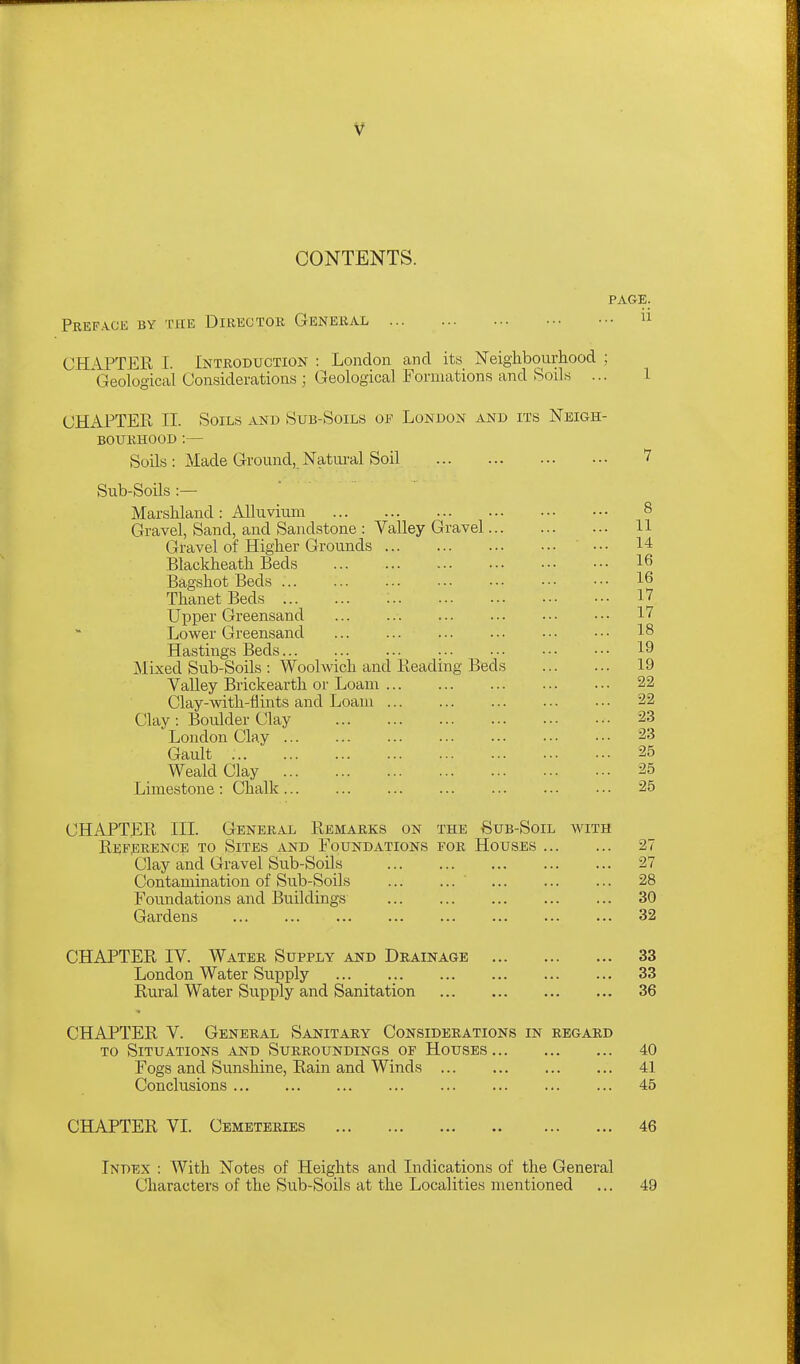 CONTENTS. PAGE. Pref.vce by the Director General  CHAPTER [. Introduction : London and its Neighbourhood ; Geological (Jonsideratious ; Geological Formations and Soils ... i CHAPTER II. Soils and Sub-Soils of London and its Neigh- bourhood :— Soils : Made Ground, Natiu-al Soil 7 Sub-Soils :— Marshland: Alluvium 8 Gravel, Sand, and Sandstone : Valley Gravel 11 Gravel of Higher Grounds ' ■•• 14 Blackheath Beds 16 Bag-shot Beds 16 ThanetBeds ; 17 Upper Greensand 17 Lower Greensand 18 Hastings Beds 19 Mixed Sub-Soils : Woolwich and Reading Beds 19 Valley Brickearth or Loam 22 Clay-mth-flints and Loam 22 Clay: Boulder Clay 23 London Clay 23 Gault 25 Weald Clay 25 Limestone : Chalk 25 CHAPTER III. General Remarks on the Sub-Soil with Reference to Sites and Foundations for Houses 27 Clay and Gravel Sub-Soils 27 Contamination of Sub-Soils ' 28 Foundations and Buildings 30 Gardens 32 CHAPTER IV. Water Supply and Drainage 33 London Water Supply 33 Rural Water Supply and Sanitation 36 CHAPTER V. General Sanitary Considerations in regard TO Situations and Surroundings or Houses 40 Fogs and Sunshine, Rain and Winds 41 Conclusions 45 CHAPTER VL Cemeteries 46 Index : With Notes of Heights and Indications of the General Characters of the Sub-Soils at the Localities mentioned ... 49