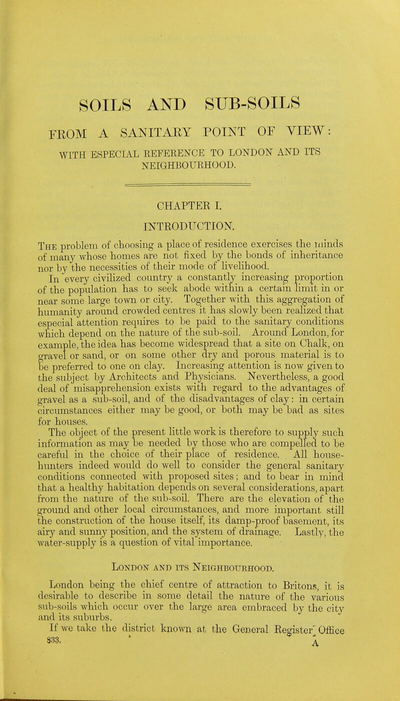 SOILS AND SUB-SOILS FROM A SANITARY POINT OF VIEW: WITH ESPECIAL REFERENCE TO LONDON AND ITS NEIGHBOURHOOD. CHAPTER I. INTRODUCTION. The problem of choosing a place of residence exercises the niinds of many whose homes are not fixed by the bonds of inheritance nor by the necessities of their mode of livelihood. In every civilized country a constantly increasing proportion of the population has to seek abode Avithin a certain limit in or near some large town or city. Together with this aggregation of humanity around crowded centres it has slowly been realized that especial attention requires to be paid to the sanitary conditions which depend on the nature of the sub-soil. Around London, for example, the idea has become widespread that a site on Chalk, on gravel or sand, or on some other dry and porous material is to be preferred to one on clay. Increasing attention is now given to the subject by Architects and Physicians. Nevertheless, a good deal of misapprehension exists with regard to the advantages of gravel as a sub-soil, and of the disadvantages of clay: in certain circumstances either may be good, or both may be bad as sites for houses. The object of the present little work is therefore to supply such information as may be needed by those who are compelled to be careful in the choice of their place of residence. All house- hunters indeed would do well to consider the general sanitary conditions connected with proposed sites; and to bear in mind that a healthy habitation depends on several considerations, apart from the nature of the sub-soil. There are the elevation of the ground and other local circumstances, and more important still the construction of the house itself, its damp-proof basement, its airy and sunny position, and the system of drainage. Lastly, the water-supply is a question of vital importance. London and its Neighbourhood. London being the chief centre of attraction to Britons, it is desirable to describe in some detail the nature of the various sub-soils which occur over the large area embraced by the city and its suburbs. If we take the district known at the General Register' Office 833. ' 1