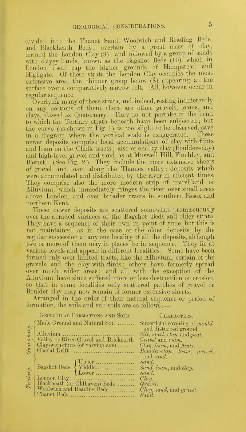 divided into the Thcanet Sand, Woolwich and Heading Beds and Elackheath Beds; overlain by a great mass of clay, termed the London Clay (9); and followed by a group of sands with clayey bands, Imown as the Bagshot l^Jeds (10), which in London itself cap the higher grounds of Hampstead and Highgate. Of these strata the London Clay occupies the most extensive area, the thinner group below (8) appearing at the surface over a comparatively narrow belt. All, however, occur in regular sequence. Overlying many of these strata, and, indeed, resting indifterently on any portions of them, there are other gravels, loams, and clays, classed as Quaternary. They do not partake of the bend to which the Tertiary strata beneath have been subjected; but the curve (as shown in Fig. 1) is too slight to be observed, save in a diagram where the vertical scale is exaggerated. These newer deposits comprise local accumulations of clay-with-flints and loam on the Chalk tracts ; also of chalky clay (Boulder-clay) and high-level gravel and sand, as at Muswell Hill, Finchley, and Barnet. (See Fig. 2.) They include the more extensive sheets of gravel and loam along the Thames valley: deposits which were accumulated and distributed by the river in ancient times. They comprise also the more modern strip of marshland or Alluvium, which iumiediately fringes the river over small areas above London, and over broader tracts in southern Essex and northern Kent. These newer deposits are scattered somewhat promiscuously over the abraded surfaces of the Bagshot Beds and older strata. They have a sequence of their own in point of time, but this is not maintained, as in the case of the older deposits, by the regular succession at any one locality of all the deposits, although two or more of them may in places be in sequence. They lie at various levels and appear in different localities. Some have been formed only over limited tracts, like the Alluvium, certain of the gravels, and the clay-vvith-flints; others have formerly spread over much wider areas; and all, with the exception of the Alluvium, have since suffered more or less destruction or erosion, so that in some localities only scattered patches of gravel or Boulder-clay may now remain of former extensive sheets. Arranged in the order of their natural sequence or period of formation, the soils and sub-soils are as follows:— Geological Formations and Soils. Characters. . f Made Ground and Natural Soil Superficial covering of mould and disturbed ground. Silt, marl, clay, and ^>eai. Gravel and loam. Clay, loam, flints. Boxdder-clay, loam, gravel, and sand. Sand. Sand, loam, and clay. Sand. Clay. Gravel, Clay, sand, and gravel. Sand. S Alluvium I ■{ Valley or River Gravel and Brickeartli s Clay-with-flints (of varying age) Glacial Drift Blackheath (or Oldhaven) Beds Woolwich and Reading Beds ., ^Thanet Beds