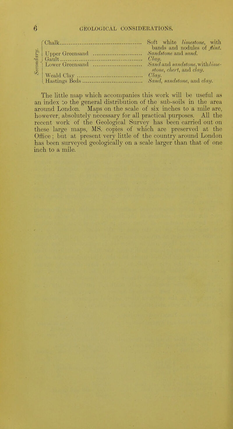 r Chalk Soft white Uiiiestone, with bandn and nodules of flint. Sandstone and ndrul. •& j Gault i 1 Lower Greeusand ' Weald Clay ^ Hastings Beds CV(t//. Hand and sandstone, with/w/ie- stune, c/iert, and clay. Clai/. Hand, sandstone, and clay. The little map which accompanies this work will be usetiil as an index zo the general distribution of the sub-soils in the area around London. Maps on the scale of six inches to a nnle are, however, absolutely necessary for all practical purposes. All the recent work of the Geological Survey has been carried out on these large maps, MS. copies of which are preserved at the Office ; but at present very little of the country around London has been surveyed geologically on a scale larger than that of one inch to a mile.