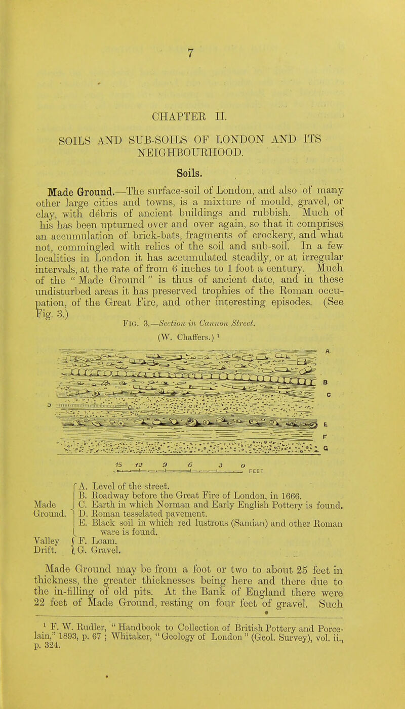 CHAPTER II. SOILS AND SUB-SOILS OF LONDON AND ITS NEIGHBOURHOOD. Soils. Made Ground.—The surface-soil of London, and also of many other large cities and towns, is a mixture of mould, gravel, or clay, with debris of ancient buildings and rubbish. Much of his has been upturned over and over agam, so that it comprises an accunndation of brick-bats, fragments of crockery, and what not, commingled with relics of the soil and sub-soil. In a few localities in London it has accumulated steadily, or at irregular intervals, at the rate of from 6 inches to 1 foot a century. Much of the  Made Ground  is thus of ancient date, and in these undisturbed areas it has preserved trophies of the Roman occu- pation, of the Great Fire, and other mteresting episodes. (See Fig. 3.) Fig. 3.—Section in Cannon Street. (W. Chaffers.) ' 1 c 15 9 —I- Made Ground. Valley Drift. 'A. Level of the street. B. Roadway before the Great Fire of London, in 1666. C. Earth in which Norman and Early English Pottery is found. D. Roman tesselated pavement. E. Black soil in which red lustrous (Samian) and other Roman ware is found. 5 F. Loam, la Gravel. Made Ground may be from a foot or two to about 25 feet in thickness, the greater thicknesses being here and there due to the in-fillmg of old pits. At the Bank of England there were' 22 feet of Made Ground, resting on four feet of gravel. Such ^ F. W. Rudler,  Handbook to Collection of British Pottery and Porce- lain, 1893, p. 67 ; Whitaker,  Geology of London  (Geol. Survey), vol. ii.. p. 324.