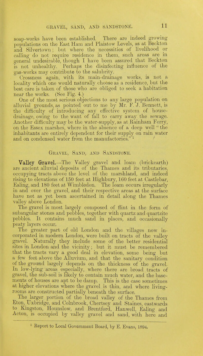 soap-Avorks have been estabHshed. There are indeed growing popiUations on the East Ham and Plaistow Levels, as at Beckton and Silvertown; but where the necessities of Uvelihood or calhng do not require residence in them, such areas are in general undesirable, though I have been assured that Beckton is not unhealthy. Perhaps the disinfecting influence of the gas-works may contribute to the salubrity. Crossness again, with its main-drainage works, is not a locality which one would naturally choose as a residence, but the best care is taken of those who are obliged to seek a habitation near the works. (See Fig. 4.) One of the most serious objections to any large population on alluvial grounds, as pointed out to me by Mr. F. J. Bennett, is the difficulty of introducing any effective system of house- drainage, owing to the want of fall to carry away the sewage. Another difficulty may be the water-supply, as at Rainham Ferry, on the Essex marshes, where in the absence of a deep well  the inhabitants are entirely dependent for their supply on rain water and on condensed water from the manufactories. ^ Gravel, Sand, and Sandstone. Valley Gravel.—The Valley gravel and loam (brickearth) are ancient alluvial deposits of the Thames and its tributaries, occupying tracts above the level of the marshland, and indeed rismg to elevations of 150 feet at Highbiu-y, 160 feet at Castlebar, Ealing, and 180 feet at Wimbledon. The loam occurs irregularly in and over the gravel, and their respective areas at the surface have not as yet been ascertained in detail along the Thames valley above London. The gravel is most largely composed of flint m the form of subangular stones and pebbles, together with quartz and quartzite pebbles. It contains much sand in places, and occasionally peaty layers occur. The greater part of old London and the villages now in- corporated in modern London, were built on tracts of the valley gi-avel. Naturally they mclude some of the better residential sites in London and the vicinity; but it must be remembered that the tracts vary a good deal in elevation, some being but a few feet above the Alluvium, and that the sanitary condition of the ground largely dejjends on the thickness of the gravel. In low-lying areas especially, where there are broad tracts of gravel, the sub-soil is likely to contain much water, and the base- ments of houses are apt to be damp. This is the case sometimes at higher elevations where the gravel is thin, and where living- rooms are constructed partially beneath the surface. The larger portion of the broad valley of the Thames from Eton, Uxbridge, and Colnbrook, Chertsey and Staines, eastwards to Kjngston, Hounslow, and Brentford, Hanwell, Ealing and Acton, is occupied by valley gravel and sand, with here and ^ Report to Local Government Board, by E. Evans, 1894.