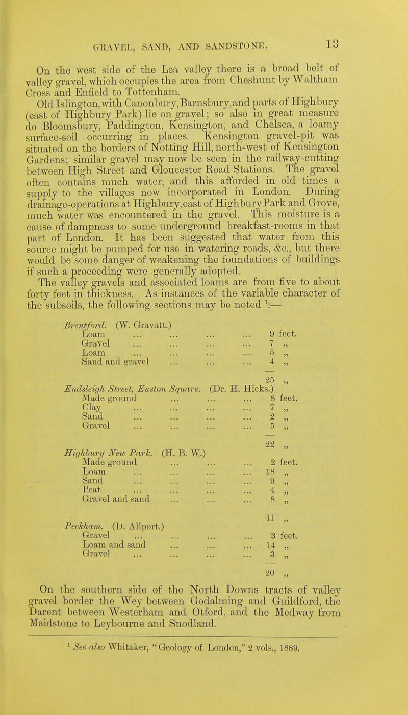 On the west side of the Lea valley there is a broad belt of valley gravel, which occupies the area from Cheshunt by Waltham Cross and Enfield to Tottenham. Old Islington, with Can.onbury,Barnsbury,and parts of Highbury (east of Highbury Park) lie on gravel; so also in great measure do Bloomsbury, Paddino-ton, Elensington, and Chelsea, a loamy surface-soil occurring in places. Kensington gravel-pit was situated on the borders of Netting Hill, north-west of Kensington Gardens; similar gravel may now be seen in the railway-cutting between High Street and Gloucester Road Stations. The gravel often contains much water, and this afforded in old times a supply to the villages now incorporated in London. During drainage-operations at Highbury, east of Highbury Park and Grove, much water was encountered in the gravel. This moisture is a cause of dampness to some underground breakfast-rooms in that part of London. It has been suggested that water from this source might be pumped for use in watering roads, &c., but there would be some danger of weakening the foundations of buildings if such a proceeding were generally adopted. The valley gravels and associated loams are ft-om five to about forty feet in thickness. As instances of the variable character of the subsoils, the following sections may be noted ^:— Brentford. (W. Gravatt.) Loam ... ... ... ... 9 feet. Gravel ... ... ... ... 7 „ Loam ... ... ... ... 5 „ Sand and gravel ... ... ... 4 „ Endsleigh Street, Etiston Square. (Dr. H. Hicks.) Made ground ... ... ... 8 feet. Clay 7 „ Sand ... ... ... ... 2 „ Gravel ... ... ... ... 5 „ 22 2 feet. 18 „ 9 4 „ 8 „ 41 „ 3 feet. 14 „ 3 „ 20 „ On the southern side of the North Do-\vns tracts of valley gravel border the Wey between Godalming and Guildford, the Darent between Westerham and Otford, and the Medway from Maidstone to Leybourne and Snodland. EicjMmry Few Pari: (H. B. W.) Made ground Loam Sand Peat Gravel and sand Feckham. (L». Allport.) Gravel Loam and .sand Gravel 1 See also Whitaker, Geology of London, 2 vols., 1889,