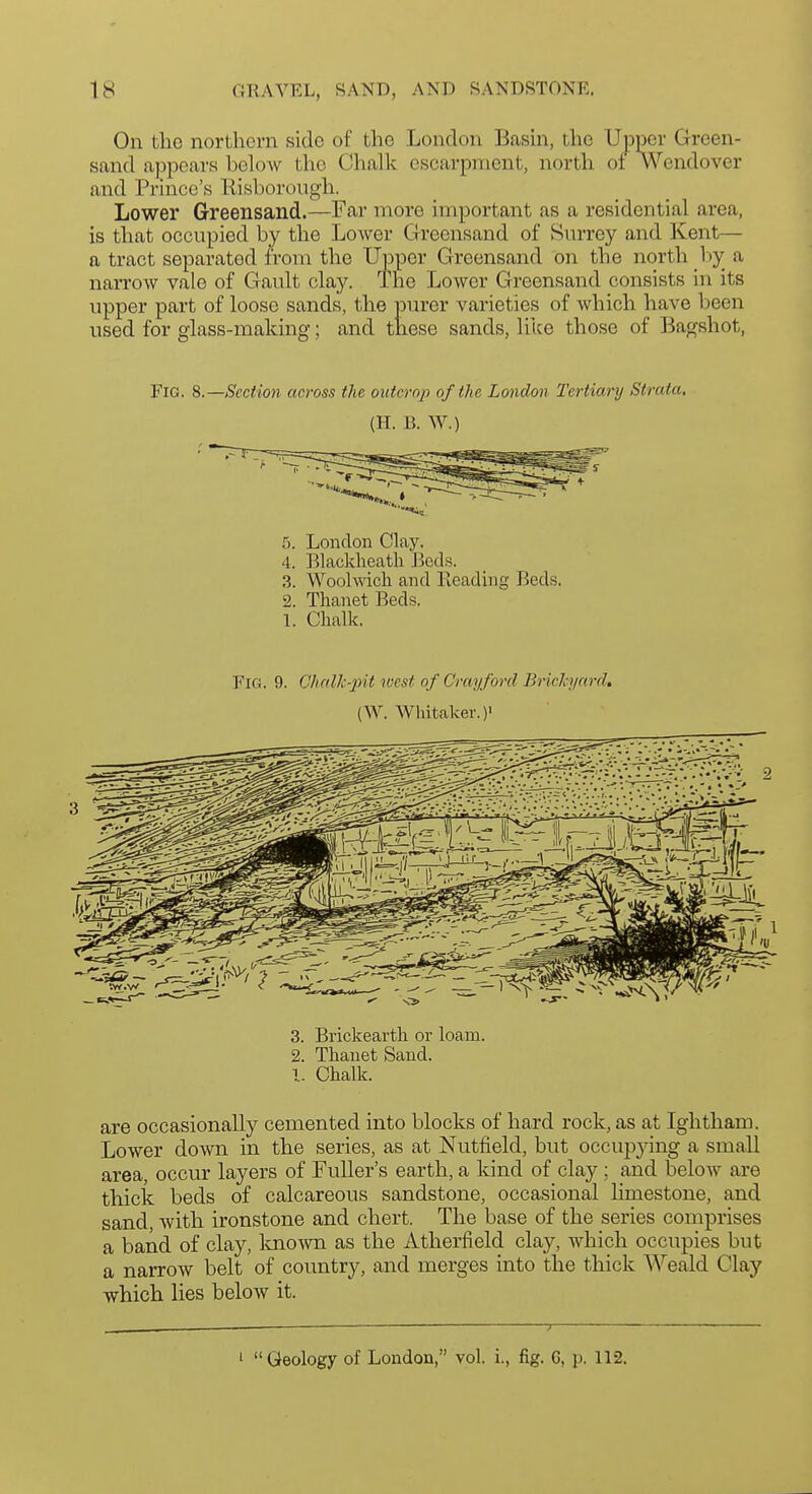 On the northern side of the London Basm, the Upper Green- sand appears below tlio Chalk escarpment, north of Wendover and Prince's liisborongh. Lower Greensand.—Far more important as a residential area, is that occupied by the Lower Greensand of Svu-rey and Kent— a tract separated from the Upper Greensand on the north l)y_ a narrow vale of Gault clay. The Lower Greensand consists in its upper part of loose sands, the purer varieties of which have been used for glass-making; and these sands, like those of Bagshot, Fig. Section across the outcmii of the London Tertiary Strata, (H. B. W.) 4. Elacklieatli Beds. 3. Woolwich and Reading Beds. 2. Thanet Beds. 1. Chalk. Fig. f). Chalk-pit west of Cray ford Brickyard, (W. Wliitaker.)' 3. Brickearth or loam. 2. Thanet Sand. I. Chalk. are occasionally cemented into blocks of hard rock, as at Ightham. Lower down in the series, as at Nutfield, but occupjdng a small area, occur layers of Fuller's earth, a kind of clay; and below are thick beds of calcareous sandstone, occasional Kmestone, and sand, with ironstone and chert. The base of the series comprises a band of clay, loio^vn as the Atherfield clay, which occupies but a narrow belt of country, and merges into the thick Weald Clay which lies below it. — ■)