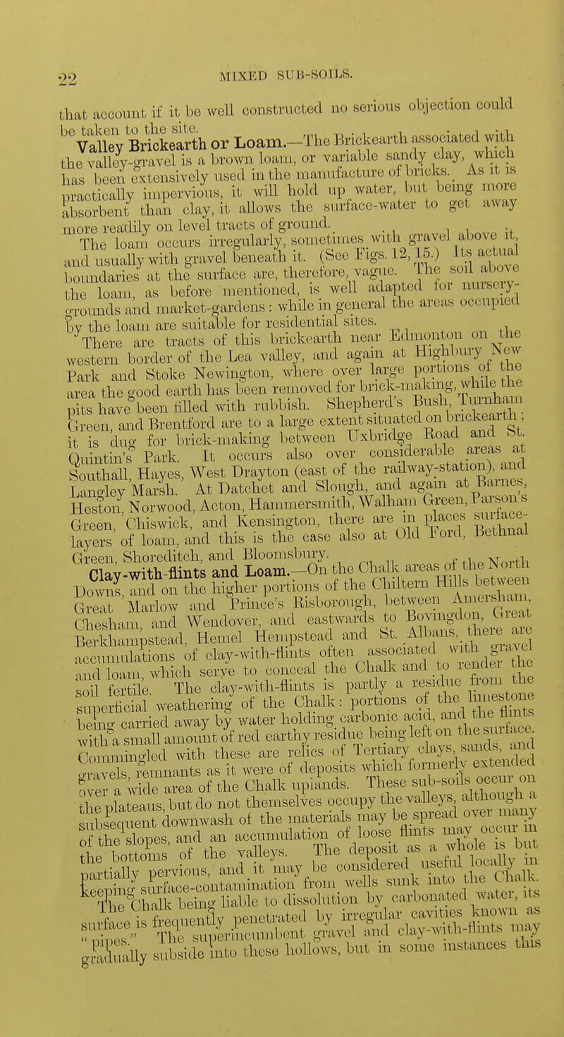 that account if it be well constructed no serious objection could ''vX Br^Llrth or Loam.-The Brickearth associated with the valley-gravel is a brown loan), or variable sandy clay, which has been extensively used in the manufacture of bricks. _ As it s poetically impervious, it will hold up water, bu being more Ih^heJ than clay, it allows the surface-water to get away more readily on level tracts of ground. The loani occurs irregularly, sometimes with gravel above it and usually with gravel beneath it. (See Figs. 12,15.) Us actual Wndaries^.t the%urface are, therefore vague. fo^il aW the loam, as before mentioned, is well adapted foi nuisciy- crounds and market-gardens: while in general the areas occupied by the loam are suitable for residential sites. \liere are tracts of this brickearth near Ldmon on on the western border of the Lea valley, and again at Highbruy New Park and Stoke Newington, where over large P^^'t^^^^^ o| area the good earth has been removed for V^'^^^r^^^r^V.^'''V,,! pite have'been tilled with rubbish. Shepherd's Bush riirnham S een, and Brentford are to a large extent situated on brickearth it is dug for brick-making between Uxbridge Road and bt Qukitin^r Park. It occurs also over considerable areas a Southall, Hayes, West Drayton (east of the ^'f ^^y:f ^^^J^]^)'^^^^^^^ Lancrley Marsh. At Datchet and Slough, and agam at Barnes SoZ Norwood, Acton, Hammersmith, Walham Giw, Parson s Green, Chiswick, and Kensington, there JjM^^^,^^ g^^^^^^J layers of loam, and this is the case also at Old Fold, betimal Green, Shoreditch, and Blooinsbury. fi.pNorth Clay-with-flints and Loam.-On the iv^^'^^xxlfi^^^^^ Downs and on the higher portions of the Chiltern Hills bet veen S Marlow and Wee's Bisborough, between Anm-sham Chesham, and Wendover, and eastwards o Bovii^don, Gieat Berkhampstead, Hemel Hempstead and St. .^^^^'^xYel accumulations of clay-with-flmts ^V^fl^lf to Lfi rtre •ind loam which serye to conceal the Chalk and to lenclci t ie soD. fertile The clay-with-flints is partly a residue from the upe fidd weathering'of the Chalk: portions o the hmesto^ beLg carried away by water holding carbomc 'J^f, f^^X^^^^ with a smaU amount of red earthy residue bemglef ^nd nd Tommino-led with these are relics of lertiary cla^s sands, ana S X iants as it were of deposits which fornierlv extende a wkle area of the Chalk uplands. These thenlateaus but do not themselves occupy the valleys aithougli a itido So d.ose koUSws, but in »ome instance. th.s