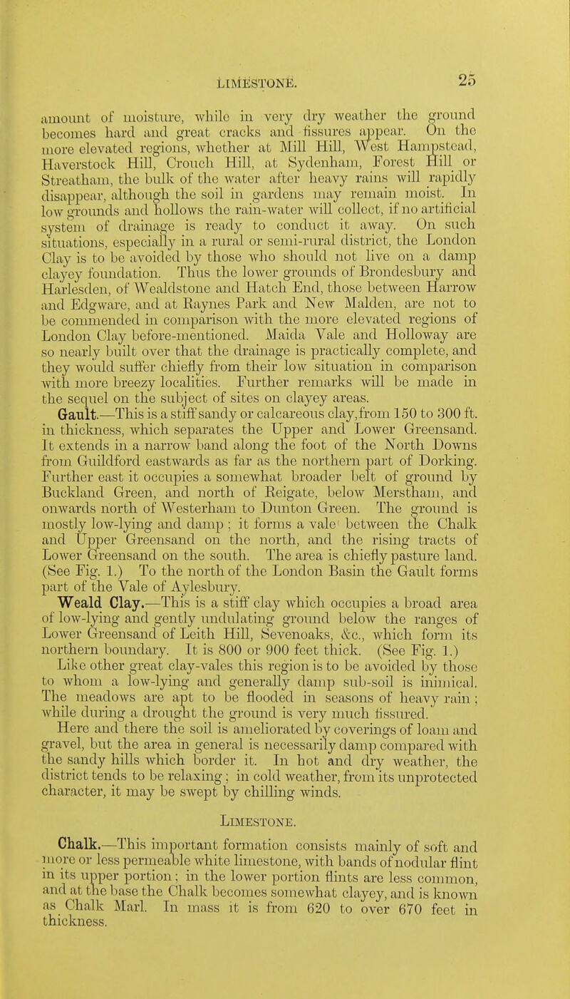amount of moisture, while in veiy dry weather the otouucI becomes hard and great cracks and fissures appear. On the more elevated regions, whether at Mill Hill, West Hampstead, Haverstock Hill, Crouch Hill, at Sydenham, Forest Hill or Streatham, the bulk of the water after heavy rains will i-apidly disappear, although the soil in gardens may remain moist. In low grounds and hollows the rain-water will collect, if no artificial system of drainage is ready to conduct it away. On such situations, especially in a rural or semi-rural district, the London Clay is to be avoided by those who should not live on a damp clayey foundation. Thus the lower grounds of Brondesbury and Harlesden, of Wealdstone and Hatch End, those between Harrow and Edgware, and at Raynes Park and New Maiden, are not to be commended in comparison with the more elevated regions of London Clay before-mentioned. Maida Vale and Holloway are so nearly built over that the drainage is practically complete, and they would suffer chiefly fi-om their low situation in comparison with more breezy localities. Further remarks will be made in the sequel on the subject of sites on clayey areas. Gault.—This is a stiff sandy or calcareous clay,from 150 to 300 ft. in thickness, which separates the Upper and Lower Greensand. It extends in a narrow hand along the foot of the North Downs from Guildford eastwards as far as the northern part of Dorking. Further east it occupies a somewhat broader belt of ground by Buckland Green, and north of Reigate, below Merstham, and onwards north of Westerham to Dunton Green. The ground is mostly low-lying and damp ; it forms a vale between the Chalk and Upper Greensand on the north, and the rising tracts of Lower Greensand on the south. The area is chiefly pasture land. (See Fig. 1.) To the north of the London Basin the Gault forms part of the Vale of Aylesbury. Weald Clay.—This is a stiff clay which occupies a broad area of low-lying and gently undulating ground below the ranges of Lower Greensand of Leitli Hill, Sevenoaks, &c., which form its northern boundary. It is 800 or 900 feet thick. (See Fig. 1.) Lilsc other great clay-vales this region is to be avoided by those to whom a low-lying and generally damp sub-soil is ininiical. The meadows are apt to be flooded m seasons of heavy rain; while during a drought the ground is very nmch Assured. Here and there the soil is ameliorated by coverings of loam and gravel, but the area in general is necessarily damp compared with the sandy hills which border it. In hot and dry weather, the district tends to be relaxing; in cold weather, from'its unprotected character, it may be swept by chilling winds. Limestone. Chalk.—This important formation consists mamly of soft and luore or less permeable white limestone, with bands of nodular flint in its upper portion; in the lower portion fhnts are less conuuon, and at the base the Chalk becomes somewhat clayey, and is known as Chalk Marl. In mass it is from 620 to over 670 feet in thickness.