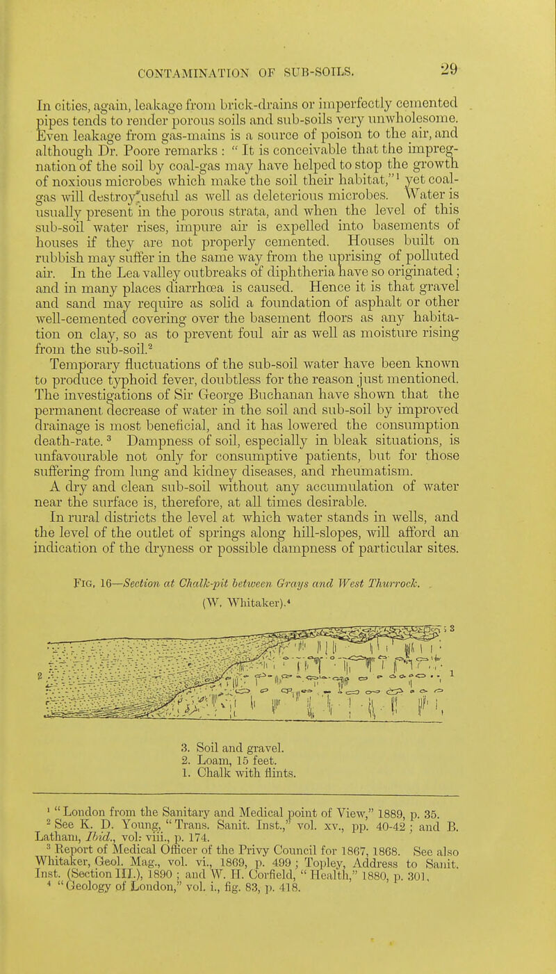 In cities, again, leakage from brick-drains or imperfectly cemented pipes tends to render'porous soils and snb-soils very unwholesome. Even leakage from gas-mains is a source of poison to the air, and although Dr. Poore remarks :  It is conceivable that the impreg- nation of the soil by coal-gas may have helped to stop the growth of noxious microbes which make the soil their habitat,' yet coal- gas will dt!Stroy*useM as well as deleterious microbes. Water is usually present in the porous strata, and when the level of this sub-soil water rises, impure air is expelled into basements of houses if they are not properly cemented. Houses built on rubbish may suffer in the same way from the uprising of polluted an-. In the Lea valley outbreaks of diphtheria have so originated; and in many places diarrhoea is caused. Hence it is that gravel and sand may require as solid a foimdation of asphalt or other well-cemented covering over the basement floors as any habita- tion on clay, so as to prevent foul air as well as moisture rising fi'om the sub-soil.^ Temporary fluctuations of the sub-soil water have been known to produce typhoid fever, doubtless for the reason just mentioned. The investigations of Sir George Buchanan have shown that the permanent decrease of water in the soil and sub-soil by improved drainage is most beneficial, and it has lowered the consumption death-rate. ^ Dampness of soil, especially in bleak situations, is unfavourable not only for consumptive patients, but for those suffering from lung and kidney diseases, and rheumatism. A dry and clean sub-soil without any accumulation of water near the surface is, therefore, at all times desirable. In rural districts the level at which water stands in wells, and the level of the outlet of springs along hill-slopes, will afford an indication of the dryness or possible dampness of particular sites. Fig, 16—Section at Chalk-pit between Grays and West Thurrock. (W. Whitaker).* 3. Soil and gravel. 2. Loam, 15 feet. 1. Chalk with flints. '  London from the Sanitary and Medical point of View, 1889, p. 35. 2 See K. D. Yoimg,  Trans. Sanit. Inst., vol. xv., pp. 40-42 ; and B. Latham, Ihid., vol.- viii., p. 174. •■' Report of Medical OfKcer of the Privy Council for 1867, 1868. See al.so Whitaker, Geol. Mag., vol. vi., 1869, p. 499 ; Tojiley, Address to Sanit. Inst. (Sectionin.), 1890 ; and W. H. Corfield, Health, 1880, p. 301,   Geology of London, vol. i., fig. 83, p. 418.