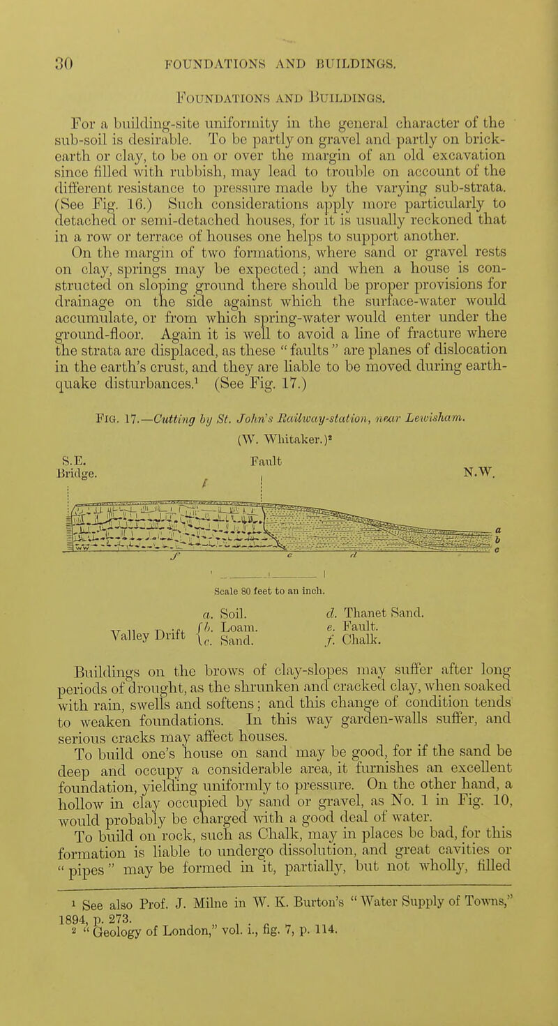 Foundations and Buildings. For a building-site uniformity in the general character of the sub-soil is desirable. To be partly on gravel and partly on brick- earth or clay, to bo on or over the margin of an old excavation since filled with rubbish, may lead to trovible on account of the different resistance to pressure made by the varying sub-strata. (See Fig. 16.) Such considerations apply more particularly to detached or semi-detached houses, for it is usually reckoned that in a row or terrace of houses one helps to support another. On the margin of two formations, where sand or gravel rests on clay, springs may be expected; and when a house is con- structed on slopmg ground there should be proper provisions for drainage on the side against which the surface-water would accumulate, or from which spring-water would enter under the ground-floor. Again it is well to avoid a hue of fracture where the strata are displaced, as these  faults  are planes of dislocation in the earth's crust, and they are liable to be moved during earth- quake disturbances.^ (See Fig. 17.) Fig. 17.—Cutting by St. John's RaUway-station, near Letoisham. (W. Wlntaker.)« S.E. Fault Bridge. , N.W. ; Ahiu Mf-SrK ii^i-^V-t- HTiri_rw- J' Scale 80 feet to an inch. a. RoiL cl. Thanet Sand. TT n -ti. f/>- Loam. e. Fault. Valley Drift y_ Qi^^lk. Buildings on the brows of clay-slopes may suffer after long periods of drought, as the shrunken and cracked clay, when soaked with rain, swells and softens; and this change of condition tends to weaken foundations. In this way garden-walls suffer, and serious cracks may affect houses. To build one's house on sand may be good, for if the sand be deep and occupy a considerable area, it furnishes an excellent foundation, yielding uniformly to pressure. On the other hand, a hollow in clay occupied by sand or gravel, as No. 1 in Fig. 10, Avould probably be charged with a good deal of water. To build on rock, such as Chalk, may in places be bad, for this formation is liable to undergo dissolution, and great cavities or  pipes  may be formed in it, partially, but not wholly, filled 1 See also Prof. J. Milne in W. K. Burton's  Water Supply of Towns, 1894, p. 273.  Geology of London, vol. i., fig. 7, p. 114.