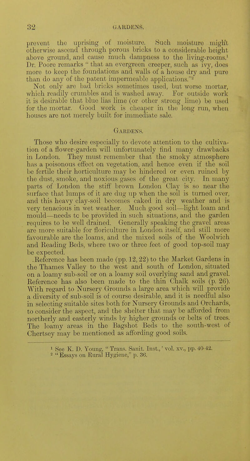 GARDENS. provent tho uprising of nioisl,uro. Such moisture might otherwise ascend through porous bricks to a considerable height above ground, and cause much dampness to the living-rooms.' Dr. Poore remarks  that an evergreen creeper, such as ivy, does more to keep the fomidations and walls of a house dry and pure than do any of the patent impermeable applications.^ Not only are bad bricks sometimes used, but worse mortar, which readily crumbles and is washed away. For outside work it is desirable that blue lias lime (or other strong lime) be used for the mortar. Good work is cheaper in the long run, when houses are not merely built for immediate sale. Gardens. Those who desire especially to devote attention to the cultiva- tion of a flower-garden will unfortunately find many drawbacks in London. They must remember that the smoky atmosphere has a poisonous effect on vegetation, and hence even if the soil be fertile their horticulture may be hindered or even ruined by the dust, smoke, and noxious gases of the great city. In many parts of London the stifl' V)rown London Clay is so near the surface that lumps of it are dug up when the soil is turned over, and this heavy clay-soil becomes caked in dry weather and is very tenacious in wet weather. Much good soil—flight loam and mould—^needs to be provided in such situations, and the garden requires to be well drained. Generally speaking the gravel areas are more suitable for floriculture in London itself, and still more fiivourable are the loams, and the mixed soils of the Woolwich and Reading Beds, where two or three feet of good top-soil may be expected. .Reference has been made (pp. 12,22) to the Market Gardens in the Thames Valley to the west and south of London, situated on a loamy sub-soil or on a loamy soil overlying sand and gravel. Reference has also been made to the thin Chalk soils (p. 26). With regard to Nursery Grounds a large area which will provide a diversity of sub-soil is of course desirable, and it is needful also in selectmg suitable sites both for Nursery Grounds and Orchards, to consider the aspect, and the shelter that may be afforded from northerly and easterly winds by higher grounds or belts of trees. The loamy areas in the Bagshot Beds to the south-west of Chertsey may be mentioned as affording good soils. 1 See K. D. Youug,  Trans. Sanit. Inst.,' vol. xv., pp. 40-42.