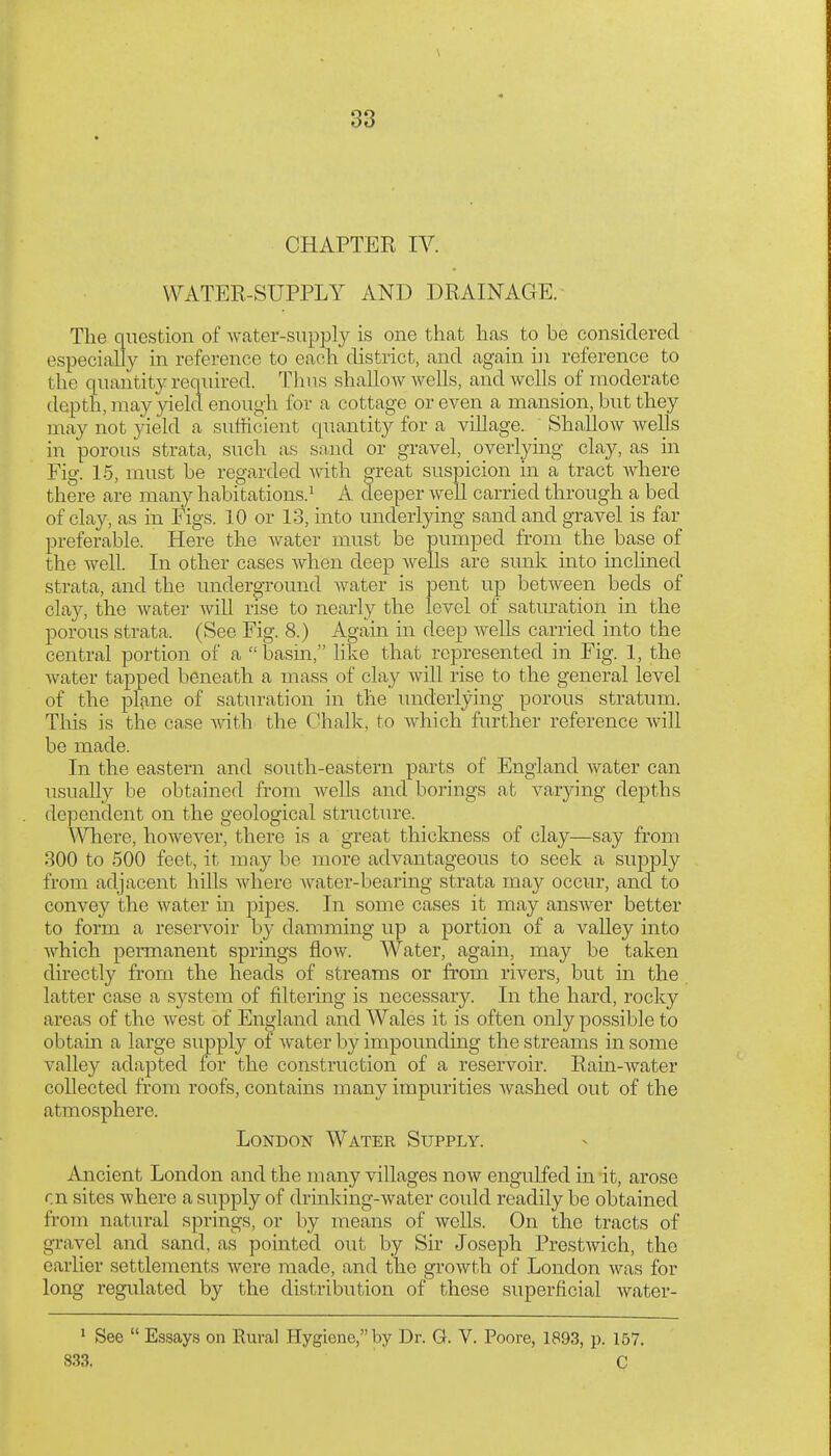 CHAPTER IV. WATER-SUPPLY AND DRAINAGE. The question of water-supply is one that has to be considered especially in reference to each district, and again in reference to the quantity required. Thus shallow wells, and wells of moderate depth, may yield enough for a cottage or even a mansion, but they may not yield a sufficient quantity for a village. _ ShalloAv wells in porous strata, such a.s sand or gravel, overlying clay, as in Fig. 1.5, must be regarded with great suspicion in a tract where there are many habitations.^ A deeper well carried through a bed of clay, as in Figs. 10 or 13, into underlying sand and gravel is far preferable. Here the water must be pumped from the base of the well. In other cases when deep wells are sunk into mclined strata, and the underground water is pent up betAveen beds of clay, the Avater Avill rise to nearly the level of saturation in the porous strata. (See Fig. 8.) Again in deep Avells carried into the central portion of a  basm, like that represented in Fig. 1, the water tapped beneath a mass of clay Avill rise to the general level of the plane of saturation in the underlying porous stratum. This is the case with the Chalk, to which further reference Avill be made. In the eastern and south-eastern parts of England Avater can usuall}^ be obtained from aa^cUs and borings at varying depths dependent on the geological structure. A-Sniere, hoAvever, there is a great thickness of clay—say from 300 to 500 feet, it may be more advantageous to seek a supply from adjacent hills Avhere Avater-bearing strata may occur, and to convey the Avater in pipes. In some cases it may ansAver better to form a reservoir by damming up a portion of a valley into Avhich permanent springs floAv. Water, again, may be taken directly from the heads of streams or from rivers, but in the latter case a system of filtering is necessary. In the hard, rocky areas of the Avest of England and Wales it is often only possible to obtain a large supply of Avater by impounding the streams in some valley adapted for the construction of a reservoir. Ram-Avater collected from roofs, contains many impurities Avashed out of the atmosphere. London Water Supply. Ancient London and the many villages now engulfed in it, arose en sites where a supply of drinking-water could readily be obtained from natural springs, or by means of Avells. On the tracts of gravel and sand, as pointed out by Sir Joseph PrestAvich, the earlier settlements were made, and the groAvth of London was for long regulated by the distribution of these superficial Avater- ^ See  Essays on Rural Hygiene, by Dr. G. V. Poore, 1893, p. 157. 833. C