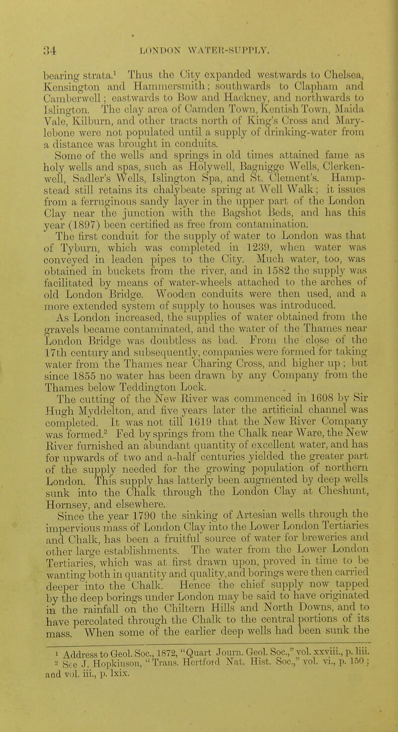 bearing stratca.' Thus the City expanded westwards to Chelsea, Kensington and Harauiersinith; southwards to Clapham and Cambcrwell; eastwards to Bow and Hackney, and northwards to Islington. The clay area of Camden Town, Kentish Town, Maida Vale, Kilburn, and other tracts north of King's Cross and Mary- lebone were not populated until a supply of drinking-water from a distance was brought in conduits. Some of the wells and sprmgs in old times attained fame as holy wells and spas, such as Holywell, Bagnigge Wells, Clerken- well, Sadler's Wells, Islington Spa, and St. Clement's. Hamp- stead still retains its chalybeate spring at Well Walk; it issues from a ferruginous sandy layer in the upper part of the London Clay near the junction with the Bagshot Beds, and has this year (1897) been certified as free from contamination. The first conduit for the supply of water to London was that of Tyburn, which was completed in 1239, when water was conveyed in leaden pipes to the City. Much water, too, was obtained in buckets from the river, and in 1582 the supply was facilitated by means of water-wheels attached to the arches of old London Bridge. Wooden conduits were then used, and a more extended system of supply to houses was introduced. As London increased, the supplies of water obtained from the gravels became contaminated, and the water of the Thames near Jjondon Bridge Avas doubtless as bad. From the close of the I7th century and subsequently, companies were formed for taking Avater from the Thames near Charing Cross, and higher up ; but since 1855 no water has been drawn by any Company from the Thames below Teddington Lock. The cutting of the New River was commenced in 1608 by Sir Hugh Myddelton, and five years later the artificial charmel was completed. It was not till 1619 that the New River Company was formed.^ Fed by springs from the Chalk near Ware, the New River furnished an abundant quantity of excellent water, and has for upwards of two and a-half centuries yielded the greater part of the supply needed for the growing population of northern London. This supply has latterly been augmented by deep wells sunk into the Chalk through the London Clay at Cheshunt, Hornsey, and elsewhere. Since the year 1790 the sinking of Artesian Avells through the impervious mass of London Clay into the Lower London Tertiaries and Chalk, has been a fruitful source of Avater for breAveries and other large estabhshments. The A\-ater from the LoAver London Tertiaries, Avhich Avas at first draAATi upon, proved in time to be Avanting both in quantity and quality,and borings were then carried deeper into the Chalk. Hence the chief supply noAv tapped by the deep borings under London may be said to have originated in the rainfaU on the Chiltern HiUs and North DoAvns, and to have percolated through the Chalk to the central portions of its iss. When some of the earlier deep wells had been sunk the mass. 1 Address to Geol. Soc, 1872, Quart Journ. Geol. Soc, vol. xxviii., \x liii. 2 See J. Hopkinson, Trans. Hcrtfrnd Nat. Hi.st. Soc, vol. vi., p. 150; and vol. iii., p. Ixix.