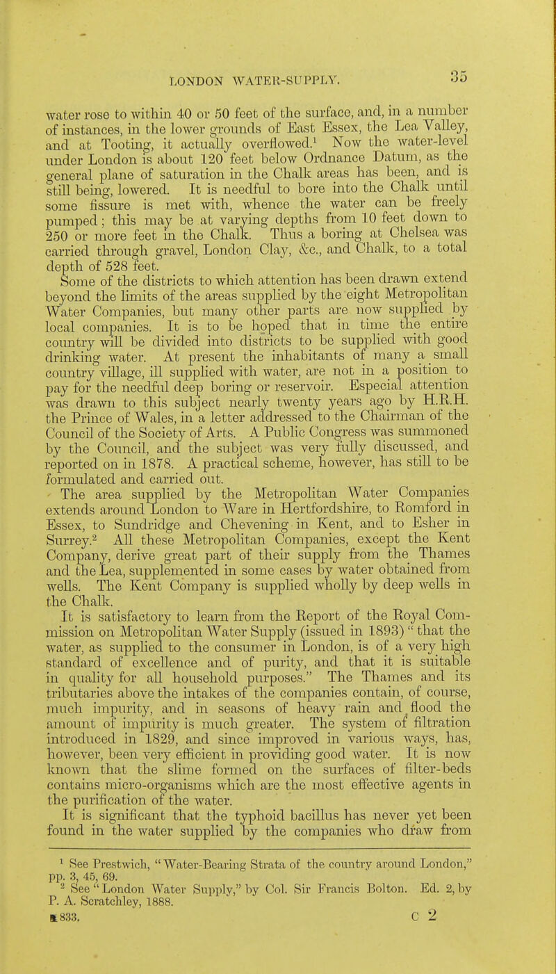 LONDON WATER-SUPPLY. water rose to within 40 or 50 feet of the surface, and, in a number of instances, in the lower o-rounds of East Essex, the Lea Valley, and at Tooting, it actually overiiowed.i Now the water-level under London is about 120 feet below Ordnance Datum, as the general plane of saturation in the Chalk areas has been, and is still being, lowered. It is needful to bore into the Chalk until some fissure is met with, whence the water can be freely pumped; this may be at varying depths from 10 feet down to 250 or more feet m the Chalk. Thus a boring at Chelsea was carried through gravel, London Clay, &c., and Chalk, to a total depth of 528 feet. Some of the districts to which attention has been drawn extend beyond the limits of the areas supplied by the eight MetropoHtan Water Companies, but many other parts are now supplied hy local companies. It is to be hoped that in time the entire country will be divided into districts to be supphed with good drinking water. At present the inhabitants of many a small country village, ill supplied with water, are not in a position to pay for the needful deep boring or reservoir. Especial attention was drawn to this subject nearly twenty years ago by H.R.H. the Prince of Wales, in a letter addi^essed to the Chairman of the Council of the Society of Arts. A Public Congress was summoned by the Council, and the subject was very fully discussed, and reported on in 1878. A practical scheme, however, has stiU to be formulated and carried out. The area supphed by the Metropohtan Water Companies extends around London to Ware in Hertfordshire, to Romford in Essex, to Sundridge and Chevening in Kent, and to Esher in Surrey.2 All these Metropohtan Companies, except the Kent Company, derive great part of their supply from the Thames and the Lea, supplemented in some cases by water obtained from wells. The Kent Company is supplied wholly by deep wells in the Chalk. It is satisfactory to learn from the Report of the Royal Com- mission on Metropohtan Water Supply (issued in 1893) that the water, as supphed to the consumer in London, is of a very high standard of excellence and of purity, and that it is suitable in quahty for aU household purposes. The Thames and its tributaries above the intakes of the companies contain, of course, much impurity, and in seasons of heavy rain and flood the amount of impurity is much greater. The system oi filtration introduced in 1829, and since improved in various ways, has, however, been very efficient in providing good water. It is now known that the slime formed on the surfaces of filter-beds contains micro-or^'anisms which are the most effective agents in the purification ot the water. It is significant that the typhoid bacillus has never yet been found in the water supplied by the companies who draw from ^ See Prestwicli, Water-Bearing Strata of the country around London, pp. 3, 45, 69. 2 See London Water Supply, by Col. Sir Francis Bolton. Ed. 2, hy P. A. Scratchley, 1888. 1833, C 2