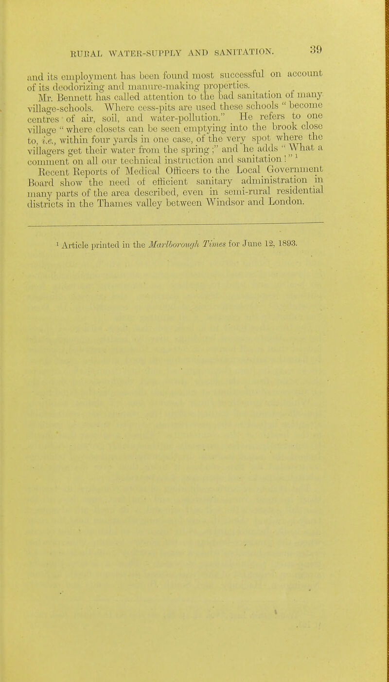and its euiployment lias been fomid most successful on account of its deodorizing and niannre-makino- properties. Mr. Bennett lias called attention to the bad sanitation of niany village-schools. Where cess-pits are used these schools  become centres of air, soil, and Avater-pollution. He refers to one village  where closets can be seen emptying into the brook close to, i.e., Avithin four yards in one case, of the very spc^t where the villagers get their water from the spring; and he adds  \Vhat a comment on all our technical instruction and sanitation !  ^ Recent Reports of Medical Officers to the Local_ Government Board show the need of efficient sanitary administration in many parts of the area described, even in semi-rural residential districts in the Thames valley between Windsor and London. 1 Article printed in the Maiibormirjh Times for June 12, 1893.