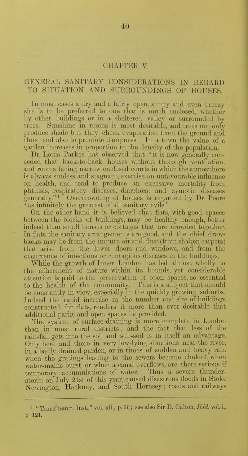 CHAPTER V. GENERAL SANITARY CONSIDERATIONS IN REGARD TO SITUATION AND SURROUNDINGS OF HOUSES. In most cases a dry and a fairly open, sunny and even breezy site is to be preferred to one that is much enclosed, whether by other buildinjj's or in a sheltered valley or surrounded by trees. Sunshine in rooms is most desirable, and trees not only produce shade but they check evaporation from the ground and thus tend also to promote dampness. In a town the value of a garden increases in proportion to the density of the population. Dr. Louis Parkes has observed that  it is now generally con- ceded that back-to-back houses without thorough ventilation, and rooms facing narroAV enclosed courts in which the atmosphere is always sunless and stagnant, exercise an unfavourable influence on health, and tend to prodnce an excessive mortahty from phthisis, respiratory diseases, diarrhoea, and zymotic diseases generally. ^ Overcrowding of houses is regarded by Dr. Poore  as infinitely the greatest of all sanitary evils. On the other hand it is believed that flats, with good spaces between the blocks of buildings, may be healthy enough, better indeed than small houses or cottages that are crowded together. In flats the sanitary arrangements are good, and the chief di-aw- backs may be from the impure air and dust (from shaken carpets) that arise from the lower doors and windows, and from the occurrence of infectious or contagious diseases in the buildings. While the growth of Inner London has led almost wholly to the effacement of nature within its bounds, yet considerable attention is paid to the preservation of open spaces, so essential to the health of the community. This is a subject that should be constantly in view, especially in the quicldy grooving suburbs. Indeed the rapid increase in the number and size of buildings constructed for flats, renders it more than ever desirable that additional parks and open spaces be provided. The system of surface-draining is more complete in London than in most rural districts; and the fact that less of the rain-fall gets into the soil and sub-soil is in itself an advantage. Only here and there in very low-lying situations near the river, in a badly d.rained garden, or in times of sudden and heavy rain when the gratings leading to the sewers become choked, when water-mains burst, or when a canal overflows, are there serious if temporary accumulations of water. Thus a severe thunder- storm on July 21st of this year, caused disastrous floods m Stoke Newington, Hackney, and South Hornsey; roads and railways ^  Trans^ Sanit. Inst., vol. xii., p. 26; see also Sir D. Galton, Ibid. vol. i., p 121.
